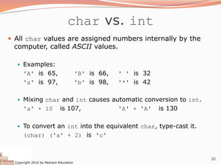 Copyright 2010 by Pearson Education
20
char vs. int
— All char values are assigned numbers internally by the
computer, called ASCII values.
— Examples:
'A' is 65, 'B' is 66, ' ' is 32
'a' is 97, 'b' is 98, '*' is 42
— Mixing char and int causes automatic conversion to int.
'a' + 10 is 107, 'A' + 'A' is 130
— To convert an int into the equivalent char, type-cast it.
(char) ('a' + 2) is 'c'
 