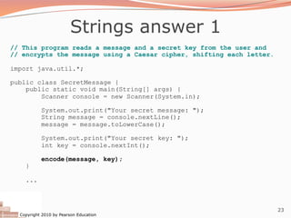 Copyright 2010 by Pearson Education
23
Strings answer 1
// This program reads a message and a secret key from the user and
// encrypts the message using a Caesar cipher, shifting each letter.
import java.util.*;
public class SecretMessage {
public static void main(String[] args) {
Scanner console = new Scanner(System.in);
System.out.print("Your secret message: ");
String message = console.nextLine();
message = message.toLowerCase();
System.out.print("Your secret key: ");
int key = console.nextInt();
encode(message, key);
}
...
 