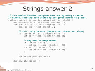 Copyright 2010 by Pearson Education
24
Strings answer 2
// This method encodes the given text string using a Caesar
// cipher, shifting each letter by the given number of places.
public static void encode(String text, int shift) {
System.out.print("The encoded message: ");
for (int i = 0; i < text.length(); i++) {
char letter = text.charAt(i);
// shift only letters (leave other characters alone)
if (letter >= 'a' && letter <= 'z') {
letter = (char) (letter + shift);
// may need to wrap around
if (letter > 'z') {
letter = (char) (letter - 26);
} else if (letter < 'a') {
letter = (char) (letter + 26);
}
}
System.out.print(letter);
}
System.out.println();
}
}
 