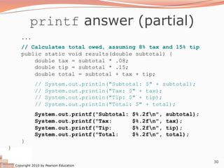 Copyright 2010 by Pearson Education
30
printf answer (partial)
...
// Calculates total owed, assuming 8% tax and 15% tip
public static void results(double subtotal) {
double tax = subtotal * .08;
double tip = subtotal * .15;
double total = subtotal + tax + tip;
// System.out.println("Subtotal: $" + subtotal);
// System.out.println("Tax: $" + tax);
// System.out.println("Tip: $" + tip);
// System.out.println("Total: $" + total);
System.out.printf("Subtotal: $%.2fn", subtotal);
System.out.printf("Tax: $%.2fn", tax);
System.out.printf("Tip: $%.2fn", tip);
System.out.printf("Total: $%.2fn", total);
}
}
 
