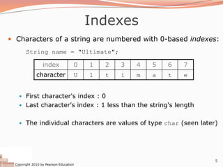 Copyright 2010 by Pearson Education
5
Indexes
— Characters of a string are numbered with 0-based indexes:
String name = "Ultimate";
— First character's index : 0
— Last character's index : 1 less than the string's length
— The individual characters are values of type char (seen later)
index 0 1 2 3 4 5 6 7
character U l t i m a t e
 