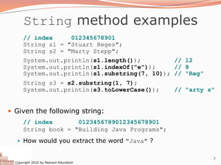 Copyright 2010 by Pearson Education
7
String method examples
// index 012345678901
String s1 = "Stuart Reges";
String s2 = "Marty Stepp";
System.out.println(s1.length()); // 12
System.out.println(s1.indexOf("e")); // 8
System.out.println(s1.substring(7, 10)); // "Reg"
String s3 = s2.substring(1, 7);
System.out.println(s3.toLowerCase()); // "arty s"
— Given the following string:
// index 0123456789012345678901
String book = "Building Java Programs";
— How would you extract the word "Java" ?
 