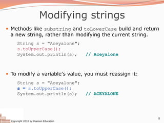 Copyright 2010 by Pearson Education
8
Modifying strings
— Methods like substring and toLowerCase build and return
a new string, rather than modifying the current string.
String s = "Aceyalone";
s.toUpperCase();
System.out.println(s); // Aceyalone
— To modify a variable's value, you must reassign it:
String s = "Aceyalone";
s = s.toUpperCase();
System.out.println(s); // ACEYALONE
 
