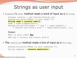 Copyright 2010 by Pearson Education
9
Strings as user input
— Scanner's next method reads a word of input as a String.
Scanner console = new Scanner(System.in);
System.out.print("What is your name? ");
String name = console.next();
name = name.toUpperCase();
System.out.println(name + " has " + name.length() +
" letters and starts with " + name.substring(0, 1));
Output:
What is your name? Nas
NAS has 3 letters and starts with N
— The nextLine method reads a line of input as a String.
System.out.print("What is your address? ");
String address = console.nextLine();
 