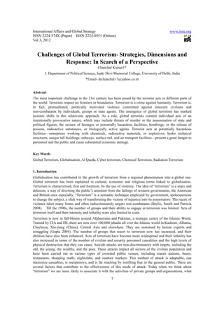 International Affairs and Global Strategy                                                        www.iiste.org
ISSN 2224-574X (Paper) ISSN 2224-8951 (Online)
Vol 3, 2012


   Challenges of Global Terrorism- Strategies, Dimensions and
              Response: In Search of a Perspective
                                              Chanchal Kumar1*
        1. Department of Political Science, Janki Devi Memorial College, University of Delhi, India
                                     *Email- drchanchal17@yahoo.co.in


Abstract
The most important challenge in the 21st century has been posed by the terrorist acts in different parts of
the world. Terrorists respect no frontiers or boundaries. Terrorism is a crime against humanity. Terrorism is,
in fact, premeditated, politically motivated violence committed against innocent civilians and
non-combatants by individuals, groups or state agents. The emergence of global terrorism has marked
tectonic shifts in this relativistic approach. As a rule, global terrorists commit individual acts of an
intentionally provocative nature, which may include threats of murder or the assassination of state and
political figures; the seizure of hostages or potentially hazardous facilities; bombings; or the release of
poisons, radioactive substances, or biologically active agents. Terrorist acts at potentially hazardous
facilities—enterprises working with chemicals, radioactive materials, or explosives; hydro technical
structures; unique tall buildings; subways, surface rail, and air transport facilities—present a great danger to
personnel and the public and cause substantial economic damage.


Key Words
Global Terrorism, Globalisation, Al Qaeda, Cyber terrorism, Chemical Terrorism, Radiation Terrorism


1. Introduction
Globalisation has contributed to the growth of terrorism from a regional phenomenon into a global one.
Global terrorism has been explained in cultural, economic and religious terms linked to globalisation.
Terrorism is characterised, first and foremost, by the use of violence. The idea of “terrorism” is a snare and
delusion, a way of diverting the public’s attention from the failings of western governments, the American
and British ones especially. “Terrorism” is a semantic technique employed by government, spokespersons
to change the subject, a slick way of transforming the victims of injustice into its perpetrators. This tactic of
violence takes many forms and often indiscriminately targets non-combatants (Baylis, Smith and Patricia
2008). Till the 1990s, the number of groups and their ability to engage in terrorism was limited. Acts of
terrorism itself and their intensity and lethality were also limited in scale.
Terrorism is now in full-bloom around Afghanistan and Pakistan, a strategic centre of the Islamic World.
Trained by CIA and ISI, there are now over 100,000 jehadis all over the Islamic world in Kashmir, Albania,
Chechnya, Xin-jiung (China), Central Asia and elsewhere. They are sustained by heroin exports and
smuggling (Gupta 2004). The number of groups that resort to terrorism now has increased, and their
abilities have also been enhanced. Acts of terrorism have become more widespread and their lethality has
also increased in terms of the number of civilian and security personnel causalities and the high levels of
physical destruction that they can cause. Suicide attacks are non-discriminatory with targets, including the
old, the young, the wealthy, and the poor. These attacks impact all sectors of the civilian population and
have been carried out in various types of crowded public venues, including transit stations, buses,
restaurants, shopping malls, nightclubs, and outdoor markets. This method of attack is adaptable, can
maximize casualties, is inexpensive, and is far reaching by instilling fear in the general public. There are
several factors that contribute to the effectiveness of this mode of attack: Today when we think about
“terrorism” we are more likely to associate it with the activities of private groups and organisations, what

                                                       7
 