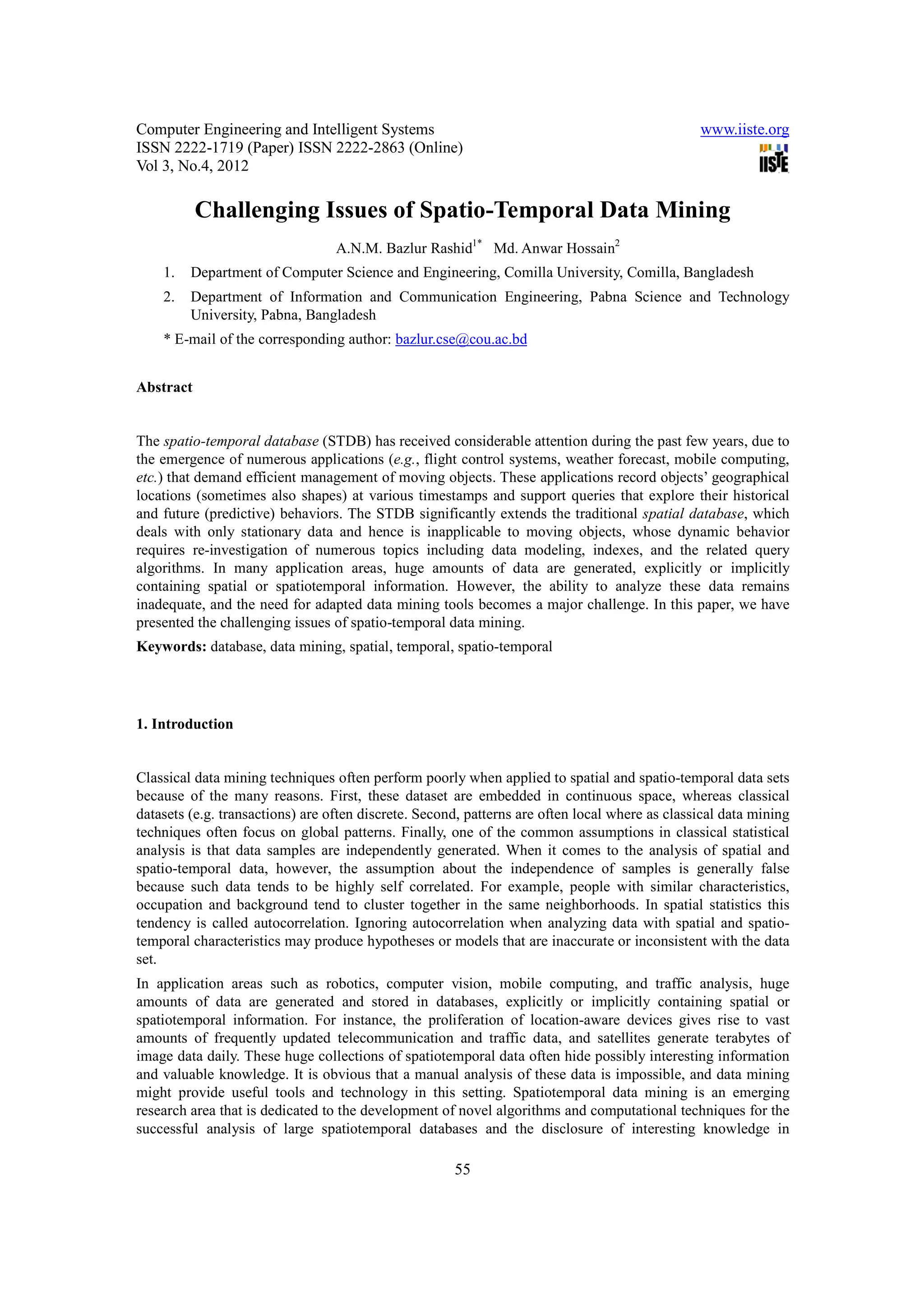 Computer Engineering and Intelligent Systems                                                    www.iiste.org
ISSN 2222-1719 (Paper) ISSN 2222-2863 (Online)
Vol 3, No.4, 2012

           Challenging Issues of Spatio-Temporal Data Mining
                                  A.N.M. Bazlur Rashid1* Md. Anwar Hossain2
    1.   Department of Computer Science and Engineering, Comilla University, Comilla, Bangladesh
    2.   Department of Information and Communication Engineering, Pabna Science and Technology
         University, Pabna, Bangladesh
    * E-mail of the corresponding author: bazlur.cse@cou.ac.bd


Abstract


The spatio-temporal database (STDB) has received considerable attention during the past few years, due to
the emergence of numerous applications (e.g., flight control systems, weather forecast, mobile computing,
etc.) that demand efficient management of moving objects. These applications record objects’ geographical
locations (sometimes also shapes) at various timestamps and support queries that explore their historical
and future (predictive) behaviors. The STDB significantly extends the traditional spatial database, which
deals with only stationary data and hence is inapplicable to moving objects, whose dynamic behavior
requires re-investigation of numerous topics including data modeling, indexes, and the related query
algorithms. In many application areas, huge amounts of data are generated, explicitly or implicitly
containing spatial or spatiotemporal information. However, the ability to analyze these data remains
inadequate, and the need for adapted data mining tools becomes a major challenge. In this paper, we have
presented the challenging issues of spatio-temporal data mining.
Keywords: database, data mining, spatial, temporal, spatio-temporal




1. Introduction


Classical data mining techniques often perform poorly when applied to spatial and spatio-temporal data sets
because of the many reasons. First, these dataset are embedded in continuous space, whereas classical
datasets (e.g. transactions) are often discrete. Second, patterns are often local where as classical data mining
techniques often focus on global patterns. Finally, one of the common assumptions in classical statistical
analysis is that data samples are independently generated. When it comes to the analysis of spatial and
spatio-temporal data, however, the assumption about the independence of samples is generally false
because such data tends to be highly self correlated. For example, people with similar characteristics,
occupation and background tend to cluster together in the same neighborhoods. In spatial statistics this
tendency is called autocorrelation. Ignoring autocorrelation when analyzing data with spatial and spatio-
temporal characteristics may produce hypotheses or models that are inaccurate or inconsistent with the data
set.
In application areas such as robotics, computer vision, mobile computing, and traffic analysis, huge
amounts of data are generated and stored in databases, explicitly or implicitly containing spatial or
spatiotemporal information. For instance, the proliferation of location-aware devices gives rise to vast
amounts of frequently updated telecommunication and traffic data, and satellites generate terabytes of
image data daily. These huge collections of spatiotemporal data often hide possibly interesting information
and valuable knowledge. It is obvious that a manual analysis of these data is impossible, and data mining
might provide useful tools and technology in this setting. Spatiotemporal data mining is an emerging
research area that is dedicated to the development of novel algorithms and computational techniques for the
successful analysis of large spatiotemporal databases and the disclosure of interesting knowledge in

                                                      55
 