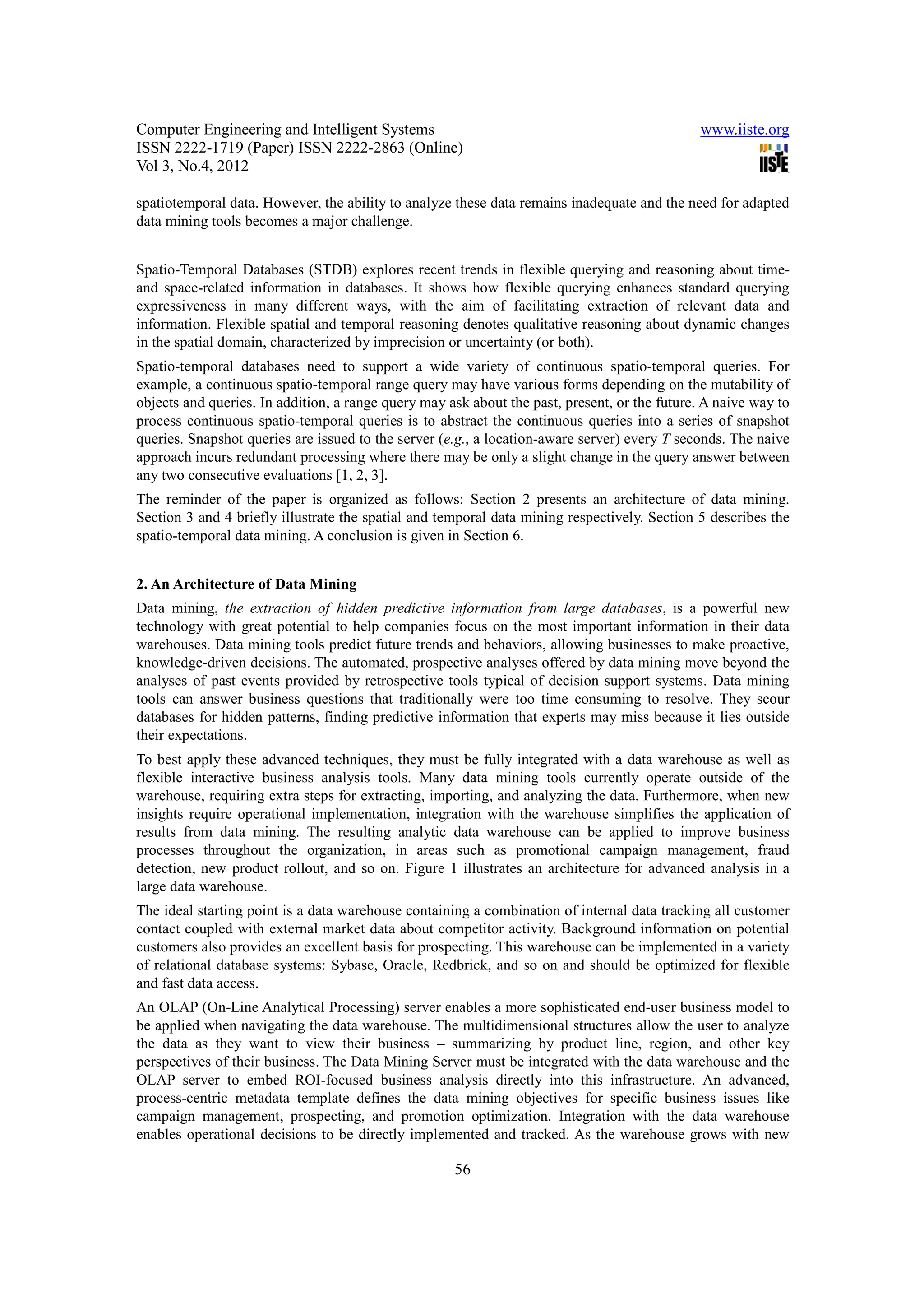 Computer Engineering and Intelligent Systems                                                   www.iiste.org
ISSN 2222-1719 (Paper) ISSN 2222-2863 (Online)
Vol 3, No.4, 2012

spatiotemporal data. However, the ability to analyze these data remains inadequate and the need for adapted
data mining tools becomes a major challenge.


Spatio-Temporal Databases (STDB) explores recent trends in flexible querying and reasoning about time-
and space-related information in databases. It shows how flexible querying enhances standard querying
expressiveness in many different ways, with the aim of facilitating extraction of relevant data and
information. Flexible spatial and temporal reasoning denotes qualitative reasoning about dynamic changes
in the spatial domain, characterized by imprecision or uncertainty (or both).
Spatio-temporal databases need to support a wide variety of continuous spatio-temporal queries. For
example, a continuous spatio-temporal range query may have various forms depending on the mutability of
objects and queries. In addition, a range query may ask about the past, present, or the future. A naive way to
process continuous spatio-temporal queries is to abstract the continuous queries into a series of snapshot
queries. Snapshot queries are issued to the server (e.g., a location-aware server) every T seconds. The naive
approach incurs redundant processing where there may be only a slight change in the query answer between
any two consecutive evaluations [1, 2, 3].
The reminder of the paper is organized as follows: Section 2 presents an architecture of data mining.
Section 3 and 4 briefly illustrate the spatial and temporal data mining respectively. Section 5 describes the
spatio-temporal data mining. A conclusion is given in Section 6.


2. An Architecture of Data Mining
Data mining, the extraction of hidden predictive information from large databases, is a powerful new
technology with great potential to help companies focus on the most important information in their data
warehouses. Data mining tools predict future trends and behaviors, allowing businesses to make proactive,
knowledge-driven decisions. The automated, prospective analyses offered by data mining move beyond the
analyses of past events provided by retrospective tools typical of decision support systems. Data mining
tools can answer business questions that traditionally were too time consuming to resolve. They scour
databases for hidden patterns, finding predictive information that experts may miss because it lies outside
their expectations.
To best apply these advanced techniques, they must be fully integrated with a data warehouse as well as
flexible interactive business analysis tools. Many data mining tools currently operate outside of the
warehouse, requiring extra steps for extracting, importing, and analyzing the data. Furthermore, when new
insights require operational implementation, integration with the warehouse simplifies the application of
results from data mining. The resulting analytic data warehouse can be applied to improve business
processes throughout the organization, in areas such as promotional campaign management, fraud
detection, new product rollout, and so on. Figure 1 illustrates an architecture for advanced analysis in a
large data warehouse.
The ideal starting point is a data warehouse containing a combination of internal data tracking all customer
contact coupled with external market data about competitor activity. Background information on potential
customers also provides an excellent basis for prospecting. This warehouse can be implemented in a variety
of relational database systems: Sybase, Oracle, Redbrick, and so on and should be optimized for flexible
and fast data access.
An OLAP (On-Line Analytical Processing) server enables a more sophisticated end-user business model to
be applied when navigating the data warehouse. The multidimensional structures allow the user to analyze
the data as they want to view their business – summarizing by product line, region, and other key
perspectives of their business. The Data Mining Server must be integrated with the data warehouse and the
OLAP server to embed ROI-focused business analysis directly into this infrastructure. An advanced,
process-centric metadata template defines the data mining objectives for specific business issues like
campaign management, prospecting, and promotion optimization. Integration with the data warehouse
enables operational decisions to be directly implemented and tracked. As the warehouse grows with new

                                                     56
 