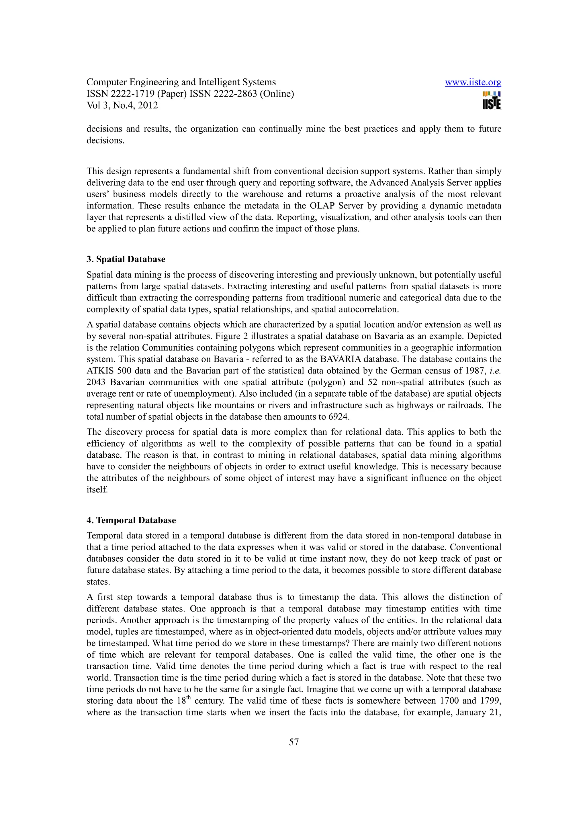 Computer Engineering and Intelligent Systems                                                   www.iiste.org
ISSN 2222-1719 (Paper) ISSN 2222-2863 (Online)
Vol 3, No.4, 2012

decisions and results, the organization can continually mine the best practices and apply them to future
decisions.


This design represents a fundamental shift from conventional decision support systems. Rather than simply
delivering data to the end user through query and reporting software, the Advanced Analysis Server applies
users’ business models directly to the warehouse and returns a proactive analysis of the most relevant
information. These results enhance the metadata in the OLAP Server by providing a dynamic metadata
layer that represents a distilled view of the data. Reporting, visualization, and other analysis tools can then
be applied to plan future actions and confirm the impact of those plans.


3. Spatial Database
Spatial data mining is the process of discovering interesting and previously unknown, but potentially useful
patterns from large spatial datasets. Extracting interesting and useful patterns from spatial datasets is more
difficult than extracting the corresponding patterns from traditional numeric and categorical data due to the
complexity of spatial data types, spatial relationships, and spatial autocorrelation.
A spatial database contains objects which are characterized by a spatial location and/or extension as well as
by several non-spatial attributes. Figure 2 illustrates a spatial database on Bavaria as an example. Depicted
is the relation Communities containing polygons which represent communities in a geographic information
system. This spatial database on Bavaria - referred to as the BAVARIA database. The database contains the
ATKIS 500 data and the Bavarian part of the statistical data obtained by the German census of 1987, i.e.
2043 Bavarian communities with one spatial attribute (polygon) and 52 non-spatial attributes (such as
average rent or rate of unemployment). Also included (in a separate table of the database) are spatial objects
representing natural objects like mountains or rivers and infrastructure such as highways or railroads. The
total number of spatial objects in the database then amounts to 6924.
The discovery process for spatial data is more complex than for relational data. This applies to both the
efficiency of algorithms as well to the complexity of possible patterns that can be found in a spatial
database. The reason is that, in contrast to mining in relational databases, spatial data mining algorithms
have to consider the neighbours of objects in order to extract useful knowledge. This is necessary because
the attributes of the neighbours of some object of interest may have a significant influence on the object
itself.


4. Temporal Database
Temporal data stored in a temporal database is different from the data stored in non-temporal database in
that a time period attached to the data expresses when it was valid or stored in the database. Conventional
databases consider the data stored in it to be valid at time instant now, they do not keep track of past or
future database states. By attaching a time period to the data, it becomes possible to store different database
states.
A first step towards a temporal database thus is to timestamp the data. This allows the distinction of
different database states. One approach is that a temporal database may timestamp entities with time
periods. Another approach is the timestamping of the property values of the entities. In the relational data
model, tuples are timestamped, where as in object-oriented data models, objects and/or attribute values may
be timestamped. What time period do we store in these timestamps? There are mainly two different notions
of time which are relevant for temporal databases. One is called the valid time, the other one is the
transaction time. Valid time denotes the time period during which a fact is true with respect to the real
world. Transaction time is the time period during which a fact is stored in the database. Note that these two
time periods do not have to be the same for a single fact. Imagine that we come up with a temporal database
storing data about the 18th century. The valid time of these facts is somewhere between 1700 and 1799,
where as the transaction time starts when we insert the facts into the database, for example, January 21,


                                                      57
 
