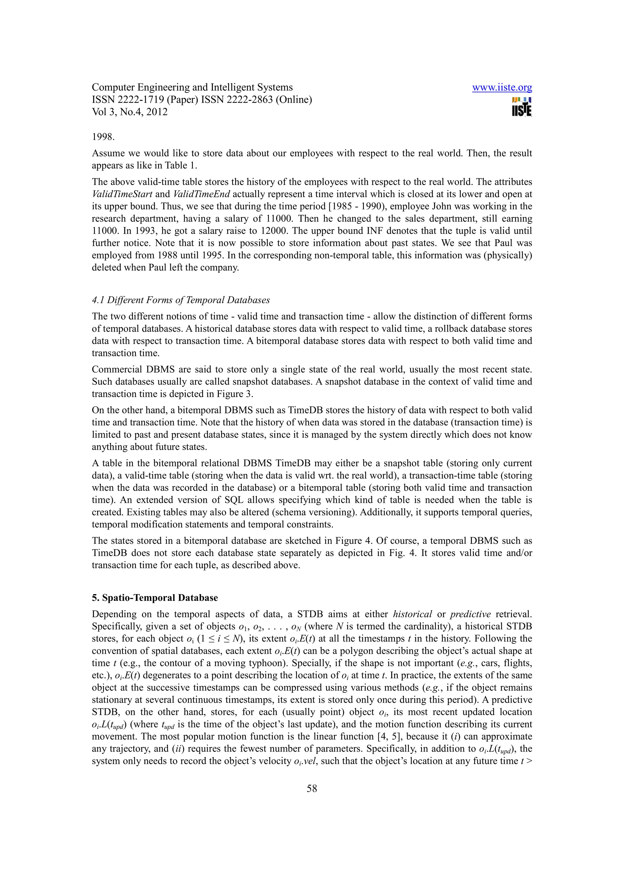 Computer Engineering and Intelligent Systems                                                       www.iiste.org
ISSN 2222-1719 (Paper) ISSN 2222-2863 (Online)
Vol 3, No.4, 2012

1998.
Assume we would like to store data about our employees with respect to the real world. Then, the result
appears as like in Table 1.
The above valid-time table stores the history of the employees with respect to the real world. The attributes
ValidTimeStart and ValidTimeEnd actually represent a time interval which is closed at its lower and open at
its upper bound. Thus, we see that during the time period [1985 - 1990), employee John was working in the
research department, having a salary of 11000. Then he changed to the sales department, still earning
11000. In 1993, he got a salary raise to 12000. The upper bound INF denotes that the tuple is valid until
further notice. Note that it is now possible to store information about past states. We see that Paul was
employed from 1988 until 1995. In the corresponding non-temporal table, this information was (physically)
deleted when Paul left the company.


4.1 Different Forms of Temporal Databases
The two different notions of time - valid time and transaction time - allow the distinction of different forms
of temporal databases. A historical database stores data with respect to valid time, a rollback database stores
data with respect to transaction time. A bitemporal database stores data with respect to both valid time and
transaction time.
Commercial DBMS are said to store only a single state of the real world, usually the most recent state.
Such databases usually are called snapshot databases. A snapshot database in the context of valid time and
transaction time is depicted in Figure 3.
On the other hand, a bitemporal DBMS such as TimeDB stores the history of data with respect to both valid
time and transaction time. Note that the history of when data was stored in the database (transaction time) is
limited to past and present database states, since it is managed by the system directly which does not know
anything about future states.
A table in the bitemporal relational DBMS TimeDB may either be a snapshot table (storing only current
data), a valid-time table (storing when the data is valid wrt. the real world), a transaction-time table (storing
when the data was recorded in the database) or a bitemporal table (storing both valid time and transaction
time). An extended version of SQL allows specifying which kind of table is needed when the table is
created. Existing tables may also be altered (schema versioning). Additionally, it supports temporal queries,
temporal modification statements and temporal constraints.
The states stored in a bitemporal database are sketched in Figure 4. Of course, a temporal DBMS such as
TimeDB does not store each database state separately as depicted in Fig. 4. It stores valid time and/or
transaction time for each tuple, as described above.


5. Spatio-Temporal Database
Depending on the temporal aspects of data, a STDB aims at either historical or predictive retrieval.
Specifically, given a set of objects o1, o2, . . . , oN (where N is termed the cardinality), a historical STDB
stores, for each object oi (1 ≤ i ≤ N), its extent oi.E(t) at all the timestamps t in the history. Following the
convention of spatial databases, each extent oi.E(t) can be a polygon describing the object’s actual shape at
time t (e.g., the contour of a moving typhoon). Specially, if the shape is not important (e.g., cars, flights,
etc.), oi.E(t) degenerates to a point describing the location of oi at time t. In practice, the extents of the same
object at the successive timestamps can be compressed using various methods (e.g., if the object remains
stationary at several continuous timestamps, its extent is stored only once during this period). A predictive
STDB, on the other hand, stores, for each (usually point) object oi, its most recent updated location
oi.L(tupd) (where tupd is the time of the object’s last update), and the motion function describing its current
movement. The most popular motion function is the linear function [4, 5], because it (i) can approximate
any trajectory, and (ii) requires the fewest number of parameters. Specifically, in addition to oi.L(tupd), the
system only needs to record the object’s velocity oi.vel, such that the object’s location at any future time t >

                                                        58
 