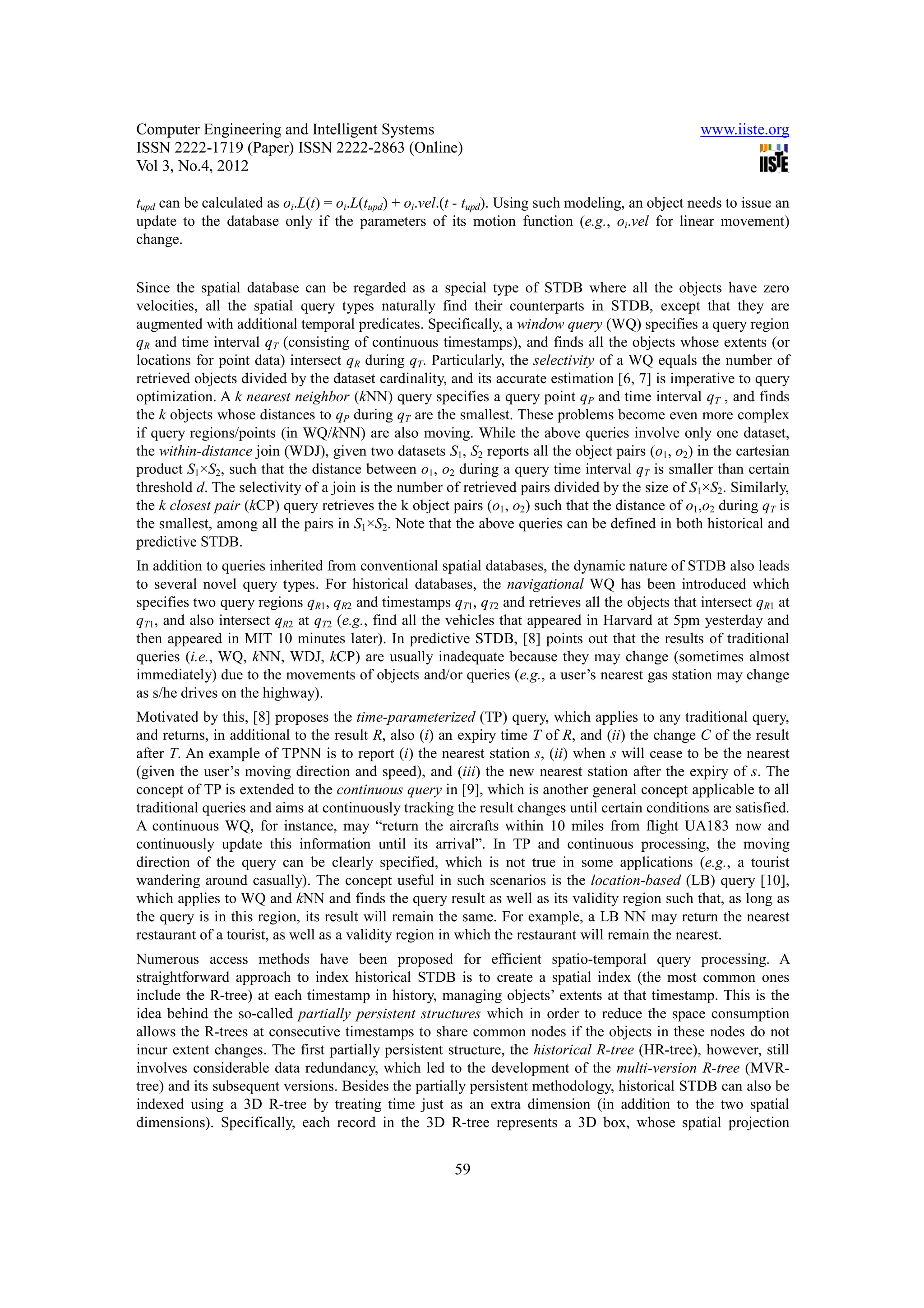 Computer Engineering and Intelligent Systems                                                        www.iiste.org
ISSN 2222-1719 (Paper) ISSN 2222-2863 (Online)
Vol 3, No.4, 2012

tupd can be calculated as oi.L(t) = oi.L(tupd) + oi.vel.(t - tupd). Using such modeling, an object needs to issue an
update to the database only if the parameters of its motion function (e.g., oi.vel for linear movement)
change.


Since the spatial database can be regarded as a special type of STDB where all the objects have zero
velocities, all the spatial query types naturally find their counterparts in STDB, except that they are
augmented with additional temporal predicates. Specifically, a window query (WQ) specifies a query region
qR and time interval qT (consisting of continuous timestamps), and finds all the objects whose extents (or
locations for point data) intersect qR during qT. Particularly, the selectivity of a WQ equals the number of
retrieved objects divided by the dataset cardinality, and its accurate estimation [6, 7] is imperative to query
optimization. A k nearest neighbor (kNN) query specifies a query point qP and time interval qT , and finds
the k objects whose distances to qP during qT are the smallest. These problems become even more complex
if query regions/points (in WQ/kNN) are also moving. While the above queries involve only one dataset,
the within-distance join (WDJ), given two datasets S1, S2 reports all the object pairs (o1, o2) in the cartesian
product S1×S2, such that the distance between o1, o2 during a query time interval qT is smaller than certain
threshold d. The selectivity of a join is the number of retrieved pairs divided by the size of S1×S2. Similarly,
the k closest pair (kCP) query retrieves the k object pairs (o1, o2) such that the distance of o1,o2 during qT is
the smallest, among all the pairs in S1×S2. Note that the above queries can be defined in both historical and
predictive STDB.
In addition to queries inherited from conventional spatial databases, the dynamic nature of STDB also leads
to several novel query types. For historical databases, the navigational WQ has been introduced which
specifies two query regions qR1, qR2 and timestamps qT1, qT2 and retrieves all the objects that intersect qR1 at
qT1, and also intersect qR2 at qT2 (e.g., find all the vehicles that appeared in Harvard at 5pm yesterday and
then appeared in MIT 10 minutes later). In predictive STDB, [8] points out that the results of traditional
queries (i.e., WQ, kNN, WDJ, kCP) are usually inadequate because they may change (sometimes almost
immediately) due to the movements of objects and/or queries (e.g., a user’s nearest gas station may change
as s/he drives on the highway).
Motivated by this, [8] proposes the time-parameterized (TP) query, which applies to any traditional query,
and returns, in additional to the result R, also (i) an expiry time T of R, and (ii) the change C of the result
after T. An example of TPNN is to report (i) the nearest station s, (ii) when s will cease to be the nearest
(given the user’s moving direction and speed), and (iii) the new nearest station after the expiry of s. The
concept of TP is extended to the continuous query in [9], which is another general concept applicable to all
traditional queries and aims at continuously tracking the result changes until certain conditions are satisfied.
A continuous WQ, for instance, may “return the aircrafts within 10 miles from flight UA183 now and
continuously update this information until its arrival”. In TP and continuous processing, the moving
direction of the query can be clearly specified, which is not true in some applications (e.g., a tourist
wandering around casually). The concept useful in such scenarios is the location-based (LB) query [10],
which applies to WQ and kNN and finds the query result as well as its validity region such that, as long as
the query is in this region, its result will remain the same. For example, a LB NN may return the nearest
restaurant of a tourist, as well as a validity region in which the restaurant will remain the nearest.
Numerous access methods have been proposed for efficient spatio-temporal query processing. A
straightforward approach to index historical STDB is to create a spatial index (the most common ones
include the R-tree) at each timestamp in history, managing objects’ extents at that timestamp. This is the
idea behind the so-called partially persistent structures which in order to reduce the space consumption
allows the R-trees at consecutive timestamps to share common nodes if the objects in these nodes do not
incur extent changes. The first partially persistent structure, the historical R-tree (HR-tree), however, still
involves considerable data redundancy, which led to the development of the multi-version R-tree (MVR-
tree) and its subsequent versions. Besides the partially persistent methodology, historical STDB can also be
indexed using a 3D R-tree by treating time just as an extra dimension (in addition to the two spatial
dimensions). Specifically, each record in the 3D R-tree represents a 3D box, whose spatial projection


                                                        59
 