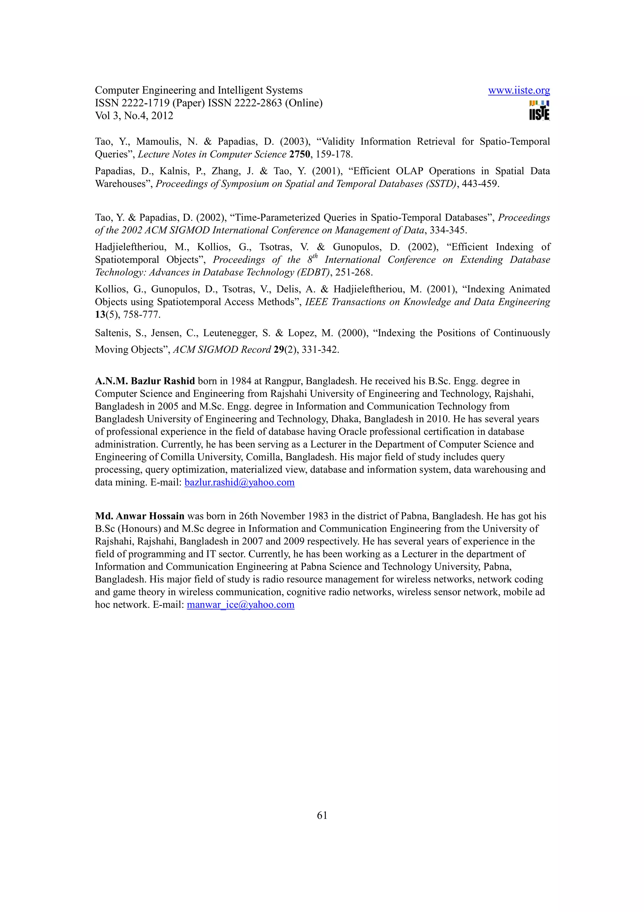 Computer Engineering and Intelligent Systems                                              www.iiste.org
ISSN 2222-1719 (Paper) ISSN 2222-2863 (Online)
Vol 3, No.4, 2012

Tao, Y., Mamoulis, N. & Papadias, D. (2003), “Validity Information Retrieval for Spatio-Temporal
Queries”, Lecture Notes in Computer Science 2750, 159-178.
Papadias, D., Kalnis, P., Zhang, J. & Tao, Y. (2001), “Efficient OLAP Operations in Spatial Data
Warehouses”, Proceedings of Symposium on Spatial and Temporal Databases (SSTD), 443-459.


Tao, Y. & Papadias, D. (2002), “Time-Parameterized Queries in Spatio-Temporal Databases”, Proceedings
of the 2002 ACM SIGMOD International Conference on Management of Data, 334-345.
Hadjieleftheriou, M., Kollios, G., Tsotras, V. & Gunopulos, D. (2002), “Efficient Indexing of
Spatiotemporal Objects”, Proceedings of the 8th International Conference on Extending Database
Technology: Advances in Database Technology (EDBT), 251-268.
Kollios, G., Gunopulos, D., Tsotras, V., Delis, A. & Hadjieleftheriou, M. (2001), “Indexing Animated
Objects using Spatiotemporal Access Methods”, IEEE Transactions on Knowledge and Data Engineering
13(5), 758-777.
Saltenis, S., Jensen, C., Leutenegger, S. & Lopez, M. (2000), “Indexing the Positions of Continuously
Moving Objects”, ACM SIGMOD Record 29(2), 331-342.

A.N.M. Bazlur Rashid born in 1984 at Rangpur, Bangladesh. He received his B.Sc. Engg. degree in
Computer Science and Engineering from Rajshahi University of Engineering and Technology, Rajshahi,
Bangladesh in 2005 and M.Sc. Engg. degree in Information and Communication Technology from
Bangladesh University of Engineering and Technology, Dhaka, Bangladesh in 2010. He has several years
of professional experience in the field of database having Oracle professional certification in database
administration. Currently, he has been serving as a Lecturer in the Department of Computer Science and
Engineering of Comilla University, Comilla, Bangladesh. His major field of study includes query
processing, query optimization, materialized view, database and information system, data warehousing and
data mining. E-mail: bazlur.rashid@yahoo.com


Md. Anwar Hossain was born in 26th November 1983 in the district of Pabna, Bangladesh. He has got his
B.Sc (Honours) and M.Sc degree in Information and Communication Engineering from the University of
Rajshahi, Rajshahi, Bangladesh in 2007 and 2009 respectively. He has several years of experience in the
field of programming and IT sector. Currently, he has been working as a Lecturer in the department of
Information and Communication Engineering at Pabna Science and Technology University, Pabna,
Bangladesh. His major field of study is radio resource management for wireless networks, network coding
and game theory in wireless communication, cognitive radio networks, wireless sensor network, mobile ad
hoc network. E-mail: manwar_ice@yahoo.com




                                                   61
 