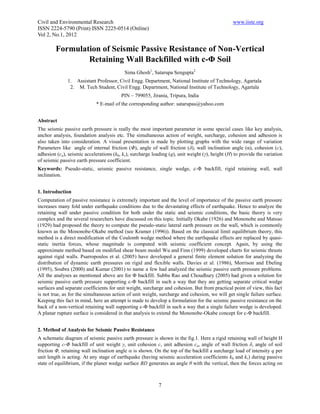 Civil and Environmental Research                                                                 www.iiste.org
ISSN 2224-5790 (Print) ISSN 2225-0514 (Online)
Vol 2, No.1, 2012

         Formulation of Seismic Passive Resistance of Non-Vertical
                 Retaining Wall Backfilled with c-Φ Soil
                                           Sima Ghosh1, Satarupa Sengupta2
              1. Assistant Professor, Civil Engg. Department, National Institute of Technology, Agartala
               2. M. Tech Student, Civil Engg. Department, National Institute of Technology, Agartala
                                         PIN – 799055, Jirania, Tripura, India
                             * E-mail of the corresponding author: satarupas@yahoo.com


Abstract
The seismic passive earth pressure is really the most important parameter in some special cases like key analysis,
anchor analysis, foundation analysis etc. The simultaneous action of weight, surcharge, cohesion and adhesion is
also taken into consideration. A visual presentation is made by plotting graphs with the wide range of variation
Parameters like angle of internal friction (Φ), angle of wall friction (δ), wall inclination angle (α), cohesion (c),
adhesion (ca), seismic accelerations (kh, kv), surcharge loading (q), unit weight (γ), height (H) to provide the variation
of seismic passive earth pressure coefficient.
Keywords: Pseudo-static, seismic passive resistance, single wedge, c-Φ backfill, rigid retaining wall, wall
inclination.


1. Introduction
Computation of passive resistance is extremely important and the level of importance of the passive earth pressure
increases many fold under earthquake conditions due to the devastating effects of earthquake. Hence to analyze the
retaining wall under passive condition for both under the static and seismic conditions, the basic theory is very
complex and the several researchers have discussed on this topic. Initially Okabe (1926) and Mononobe and Matsuo
(1929) had proposed the theory to compute the pseudo-static lateral earth pressure on the wall, which is commonly
known as the Mononobe-Okabe method (see Kramer (1996)). Based on the classical limit equilibrium theory, this
method is a direct modification of the Coulomb wedge method where the earthquake effects are replaced by quasi-
static inertia forces, whose magnitude is computed with seismic coefficient concept. Again, by using the
approximate method based on modified shear beam model Wu and Finn (1999) developed charts for seismic thrusts
against rigid walls. Psarropoulos et al. (2005) have developed a general finite element solution for analyzing the
distribution of dynamic earth pressures on rigid and flexible walls. Davies et al. (1986), Morrison and Ebeling
(1995), Soubra (2000) and Kumar (2001) to name a few had analyzed the seismic passive earth pressure problems.
All the analyses as mentioned above are for Φ backfill. Subba Rao and Choudhury (2005) had given a solution for
seismic passive earth pressure supporting c-Φ backfill in such a way that they are getting separate critical wedge
surfaces and separate coefficients for unit weight, surcharge and cohesion. But from practical point of view, this fact
is not true, as for the simultaneous action of unit weight, surcharge and cohesion, we will get single failure surface.
Keeping this fact in mind, here an attempt is made to develop a formulation for the seismic passive resistance on the
back of a non-vertical retaining wall supporting c-Φ backfill in such a way that a single failure wedge is developed.
A planar rupture surface is considered in that analysis to extend the Mononobe-Okabe concept for c-Φ backfill.


2. Method of Analysis for Seismic Passive Resistance
A schematic diagram of seismic passive earth pressure is shown in the fig.1. Here a rigid retaining wall of height H
supporting c-Φ backfill of unit weight γ, unit cohesion c, unit adhesion ca, angle of wall friction δ, angle of soil
friction Φ, retaining wall inclination angle  is shown. On the top of the backfill a surcharge load of intensity q per
unit length is acting. At any stage of earthquake (having seismic acceleration coefficients kh and kv) during passive
state of equilibrium, if the planer wedge surface BD generates an angle θ with the vertical, then the forces acting on



                                                            7
 