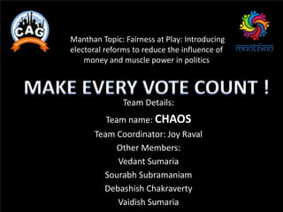 Manthan Topic: Fairness at Play: Introducing
electoral reforms to reduce the influence of
money and muscle power in politics
Team Details:
Team name: CHAOS
Team Coordinator: Joy Raval
Other Members:
Vedant Sumaria
Sourabh Subramaniam
Debashish Chakraverty
Vaidish Sumaria
 