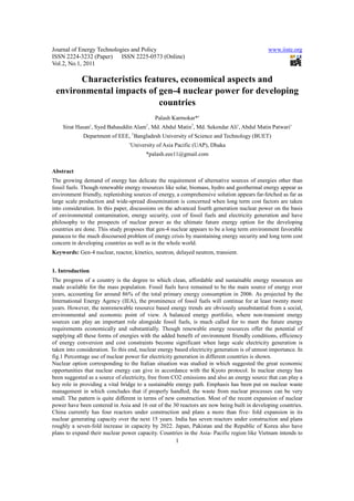 Journal of Energy Technologies and Policy                                                     www.iiste.org
ISSN 2224-3232 (Paper) ISSN 2225-0573 (Online)
Vol.2, No.1, 2011

       Characteristics features, economical aspects and
 environmental impacts of gen-4 nuclear power for developing
                           countries
                                               Palash Karmokar*†
    Sirat Hasan†, Syed Bahauddin Alam , Md. Abdul Matin1, Md. Sekendar Ali†, Abdul Matin Patwari†
                                           1


             Department of EEE, 1Bangladesh University of Science and Technology (BUET)
                                 †
                                     University of Asia Pacific (UAP), Dhaka
                                           *palash.eee11@gmail.com

Abstract
The growing demand of energy has delicate the requirement of alternative sources of energies other than
fossil fuels. Though renewable energy resources like solar, biomass, hydro and geothermal energy appear as
environment friendly, replenishing sources of energy, a comprehensive solution appears far-fetched as far as
large scale production and wide-spread dissemination is concerned when long term cost factors are taken
into consideration. In this paper, discussions on the advanced fourth generation nuclear power on the basis
of environmental contamination, energy security, cost of fossil fuels and electricity generation and have
philosophy to the prospects of nuclear power as the ultimate future energy option for the developing
countries are done. This study proposes that gen-4 nuclear appears to be a long term environment favorable
panacea to the much discoursed problem of energy crisis by maintaining energy security and long term cost
concern in developing countries as well as in the whole world.
Keywords: Gen-4 nuclear, reactor, kinetics, neutron, delayed neutron, transient.


1. Introduction
The progress of a country is the degree to which clean, affordable and sustainable energy resources are
made available for the mass population. Fossil fuels have remained to be the main source of energy over
years, accounting for around 86% of the total primary energy consumption in 2006. As projected by the
International Energy Agency (IEA), the prominence of fossil fuels will continue for at least twenty more
years. However, the nonrenewable resource based energy trends are obviously unsubstantial from a social,
environmental and economic point of view. A balanced energy portfolio, where non-transient energy
sources can play an important role alongside fossil fuels, is much called for to meet the future energy
requirements economically and substantially. Though renewable energy resources offer the potential of
supplying all these forms of energies with the added benefit of environment friendly conditions, efficiency
of energy conversion and cost constraints become significant when large scale electricity generation is
taken into consideration. To this end, nuclear energy based electricity generation is of utmost importance. In
fig.1 Percentage use of nuclear power for electricity generation in different countries is shown.
Nuclear option corresponding to the Italian situation was studied in which suggested the great economic
opportunities that nuclear energy can give in accordance with the Kyoto protocol. In nuclear energy has
been suggested as a source of electricity, free from CO2 emissions and also an energy source that can play a
key role in providing a vital bridge to a sustainable energy path. Emphasis has been put on nuclear waste
management in which concludes that if properly handled, the waste from nuclear processes can be very
small. The pattern is quite different in terms of new construction. Most of the recent expansion of nuclear
power have been centered in Asia and 16 out of the 30 reactors are now being built in developing countries.
China currently has four reactors under construction and plans a more than five- fold expansion in its
nuclear generating capacity over the next 15 years. India has seven reactors under construction and plans
roughly a seven-fold increase in capacity by 2022. Japan, Pakistan and the Republic of Korea also have
plans to expand their nuclear power capacity. Countries in the Asia- Pacific region like Vietnam intends to
                                                       1
 