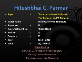 Hiteshbhai C. Parmar 
• Topic :- Characterization of Caliban in 
'The Tempest’ and ‘A Tempest’ 
• Paper Name :- The Post-colonial Literature 
• Paper No. :- 11 
• P.G. Enrollment No. :- PG13101024 
• Roll No. :- 09 
• Semester :- 03 
• Year :- 2014 – 2015 
• Date :- 03/10/2014 
Submitted to 
Smt. S.B. Gardi Department of English, 
Maharaja Krishnakumarsinhji 
Bhavnagar University, Bhavnagar. 
 