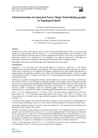 Journal of Information Engineering and Applications                                             www.iiste.org
ISSN 2224-5758 (print) ISSN 2224-896X (online)
Vol 1, No.1, 2011


Characterization of connected Vertex Magic Total labeling graphs
                      in Topological ideals

                                      R. Senthil Amutha (Corresponding author)
     Sree Saraswathi Thyagaraja College, Palani road. Pollachi, Coimbatore district, Tamil Nadu, India-642107
                                Tel: 919095763332 E-mail: rsamutha@rediffmail.com


                                                     N. Murugesan
                              Government Arts College, Coimbatore, Tamil Nadu, India
                                   Tel: 91948722309 E-mail: nmgson@yahoo.co.in


Abstract
A graph with v vertices and e edges is said to be vertex magic total labeling graph if there is a one to one map
taking the vertices and edges onto the integers 1,2,…v+e with the property that the sum of the label on the
vertex and the labels of its incident edges is constant, independent of the choice of the vertex. An ideal space is a
triplet (X,τ,I) where X is a nonempty set, τ is a topology, I is an ideal of subsets of X. In this paper we
characterize connected vertex magic total labeling graphs through the ideals in topological spaces.
Keywords: Vertex magic total labeling graphs, ideal, topological space, Euler graph.
1.Introduction
A graph G = { V, E } has vertex set V=V(G) and the edge set E= E(G) and e =│E│ and v = │V│. Various
topologies like combinatorial topology, ideal topology, mesh based topology, tree based topology were defined
on the vertex set and edge set of a graph [8]. The graphs considered here are finite, simple and undirected. A
general reference for graph theory notations is from West, Gary Chartrand and Ping Zhang,. A circuit in a graph
is called Eulerian circuit if it contains every edge of G. A connected graph that contains an Eulerian circuit is
called Eulerian graph.
A labeling for a graph is an assignment of labels, usually numbers to its vertices or its edges or sometimes to
both of them. There are various attempts on labelings of graphs in the literature. Gallian completely compiled
the survey of the graph labeling. MacDougall, Mirka Miller & Slamin & Wallis introduced vertex magic total
labelings of graphs. Manohar and Thangavelu studied the characterization of Eulerian graphs through the
concept of ideals in topological spaces for connected graphs, where as in this paper we study the
characterization of connected vertex magic total labeling graphs through the ideals in topological spaces.
Let G = {V, E} be a simple graph with v = │V│and e =│E│. A one to one and onto mapping f from V∪E to the
finite subset {1,2,…,v+e} of natural numbers such that for every vertex x, f(x) + f(xyi) = k, where yi’s are
vertices adjacent to x is called a vertex magic total labeling graph or VMTL graph. The path P3 is VMTL with
constant k = 7.
A connected VMTL graph is both connected and VMTL in nature. It is also noted that all connected graphs are
not vertex magic total labeling in nature, as a vertex magic total labeling graph may contain one isolated vertex.
A nonempty collection of subsets of a set X is said to be an ideal on X , if it satisfies (i) If A∈I and B⊆A, then
B∈I and (ii) If A∈I and B∈I , then A∪B∈ I.
The idea of localization of the properties in connection with ideals in the topological spaces was treated in a
general manner by Kurtowski. By a space ( X, τ ), we mean a topological space X with a topology τ defined on
X. For a given point x in a space ( X, τ ), the system of open neighbourhoods of x is denoted by N(x) = {U ∈ τ /
x∈U }. For a given subset A of a space ( X, τ ), the closure of a subset A of a topological space X with respect to
the topology τ is defined as the intersection of all closed sets containing A and denoted by cl(A). An ideal space
is a triplet (X, τ, I), where X is a nonempty set, τ is a topology on X and I is an ideal of subsets of X.
Let (X, τ, I) be an ideal space. Then A* ( I, τ) = { x ∈ X/A∩U ∉ I for every U∈ N(x)} is called the local function
of A with respect to I and τ. A*(I, τ) can also be noted as A*(I) or simply A*.


22 | P a g e
www.iiste.org
 