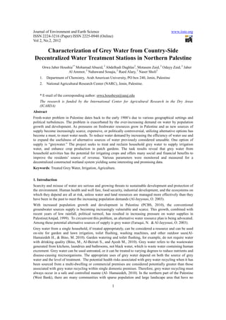 Journal of Environment and Earth Science                                                      www.iiste.org
ISSN 2224-3216 (Paper) ISSN 2225-0948 (Online)
Vol 2, No.2, 2012

     Characterization of Grey Water from Country-Side
 Decentralized Water Treatment Stations in Northern Palestine
      Orwa Jaber Houshia1* Mohamad Abueid, 2 Abdelhadi Daghlas2, Motasem Zaid, 2 Odayy Zaid, 2 Jaber
                     Al Ammor, 2 Nahawand Souqia, 2 Raed Alary, 2 Naser Sholi2
    1.   Department of Chemistry, Arab American University, PO box 240, Jenin, Palestine
    2.   National Agricultural Research Center (NARC), Jenin, Palestine.


    * E-mail of the corresponding author: orwa.housheya@aauj.edu
    The research is funded by the International Center for Agricultural Research in the Dry Areas
    (ICARDA)
Abstract
Fresh-water problem in Palestine dates back to the early 1900’s due to various geographical settings and
political turbulences. The problem is exacerbated by the ever-increasing demand on water by population
growth and development. As pressures on freshwater resources grow in Palestine and as new sources of
supply become increasingly scarce, expensive, or politically controversial, utilizing alternative options has
become a must, to meet water needs. To reduce water demand by increasing the efficiency of water use and
to expand the usefulness of alternative sources of water previously considered unusable. One option of
supply is “greywater.” The project seeks to treat and reclaim household grey water to supply irrigation
water, and enhance crop production in patch gardens. The task results reveal that grey water from
household activities has the potential for irrigating crops and offers many social and financial benefits to
improve the residents’ source of revenue. Various parameters were monitored and measured for a
decentralized constructed wetland system yielding some interesting and promising data.
Keywords: Treated Grey Water, Irrigation, Agriculture.


1. Introduction
Scarcity and misuse of water are serious and growing threats to sustainable development and protection of
the environment. Human health and well fare, food security, industrial development, and the ecosystems on
which they depend are all at risk, unless water and land resources are managed more effectively than they
have been in the past to meet the increasing population demands (Al-Jayyousi, O. 2003).
With increased population growth and development in Palestine (PCBS, 2010), the conventional
groundwater sources supply is becoming increasingly vulnerable and scarce. This growth, combined with
recent years of low rainfall, political turmoil, has resulted in increasing pressure on water supplies in
Palestine(Amjad, 1999). To circumvent this problem, an alternative water resource plan is being advocated.
Among these potential alternative sources of supply is grey water (Faruqui, N. & Al-Jayyousi, O. 2003).
Grey water from a single household, if treated appropriately, can be considered a resource and can be used
on-site for garden and lawn irrigation, toilet flushing, washing machines, and other outdoor uses(Al-
Hamaiedeh H., & Bino, M. 2010). Garden watering and toilet flushing, for example, do not require water
with drinking quality (Bino, M., Al-Beiruti S., and Ayesh M., 2010). Grey water refers to the wastewater
generated from kitchens, laundries and bathrooms, not black water, which is waste water containing human
excrement. Grey water can be used untreated, or it can be treated to varying degrees to reduce nutrients and
disease-causing microorganisms. The appropriate uses of grey water depend on both the source of grey
water and the level of treatment. The potential health risks associated with grey water recycling when it has
been sourced from a multi-dwelling or commercial premises are considered potentially greater than those
associated with grey water recycling within single domestic premises. Therefore, grey water recycling must
always occur in a safe and controlled manne (Al- Hamaiedeh, 2010). In the northern part of the Palestine
(West Bank), there are many communities with sparse population and large landscape area that have no

                                                     1
 