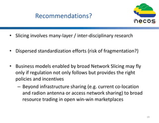 Recommendations?
• Slicing involves many-layer / inter-disciplinary research
• Dispersed standardization efforts (risk of fragmentation?)
• Business models enabled by broad Network Slicing may fly
only if regulation not only follows but provides the right
policies and incentives
– Beyond infrastructure sharing (e.g. current co-location
and radion antenna or access network sharing) to broad
resource trading in open win-win marketplaces
19
 