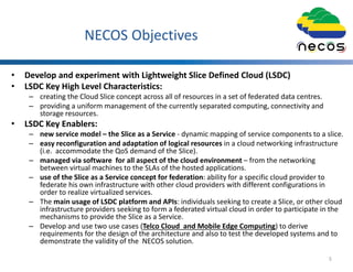 NECOS Objectives
• Develop and experiment with Lightweight Slice Defined Cloud (LSDC)
• LSDC Key High Level Characteristics:
– creating the Cloud Slice concept across all of resources in a set of federated data centres.
– providing a uniform management of the currently separated computing, connectivity and
storage resources.
• LSDC Key Enablers:
– new service model – the Slice as a Service - dynamic mapping of service components to a slice.
– easy reconfiguration and adaptation of logical resources in a cloud networking infrastructure
(i.e. accommodate the QoS demand of the Slice).
– managed via software for all aspect of the cloud environment – from the networking
between virtual machines to the SLAs of the hosted applications.
– use of the Slice as a Service concept for federation: ability for a specific cloud provider to
federate his own infrastructure with other cloud providers with different configurations in
order to realize virtualized services.
– The main usage of LSDC platform and APIs: individuals seeking to create a Slice, or other cloud
infrastructure providers seeking to form a federated virtual cloud in order to participate in the
mechanisms to provide the Slice as a Service.
– Develop and use two use cases (Telco Cloud and Mobile Edge Computing) to derive
requirements for the design of the architecture and also to test the developed systems and to
demonstrate the validity of the NECOS solution.
5
 