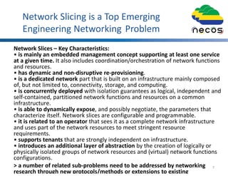 Network Slicing is a Top Emerging
Engineering Networking Problem
Network Slices – Key Characteristics:
• is mainly an embedded management concept supporting at least one service
at a given time. It also includes coordination/orchestration of network functions
and resources.
• has dynamic and non-disruptive re-provisioning.
• is a dedicated network part that is built on an infrastructure mainly composed
of, but not limited to, connectivity, storage, and computing.
• is concurrently deployed with isolation guarantees as logical, independent and
self-contained, partitioned network functions and resources on a common
infrastructure.
• is able to dynamically expose, and possibly negotiate, the parameters that
characterize itself. Network slices are configurable and programmable.
• it is related to an operator that sees it as a complete network infrastructure
and uses part of the network resources to meet stringent resource
requirements.
• supports tenants that are strongly independent on infrastructure.
• introduces an additional layer of abstraction by the creation of logically or
physically isolated groups of network resources and (virtual) network functions
configurations.
> a number of related sub-problems need to be addressed by networking
research through new protocols/methods or extensions to existing
7
 
