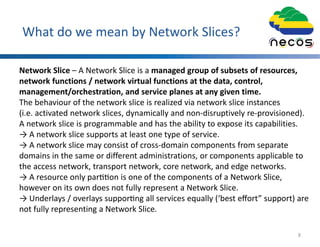 What do we mean by Network Slices?
Network Slice – A Network Slice is a managed group of subsets of resources,
network functions / network virtual functions at the data, control,
management/orchestration, and service planes at any given time.
The behaviour of the network slice is realized via network slice instances
(i.e. activated network slices, dynamically and non-disruptively re-provisioned).
A network slice is programmable and has the ability to expose its capabilities.
→ A network slice supports at least one type of service.
→ A network slice may consist of cross-domain components from separate
domains in the same or different administrations, or components applicable to
the access network, transport network, core network, and edge networks.
→ A resource only par on is one of the components of a Network Slice,
however on its own does not fully represent a Network Slice.
→ Underlays / overlays suppor ng all services equally (‘best eﬀort” support) are
not fully representing a Network Slice.
8
 