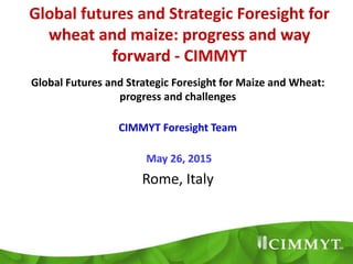 Global futures and Strategic Foresight for
wheat and maize: progress and way
forward - CIMMYT
Global Futures and Strategic Foresight for Maize and Wheat:
progress and challenges
CIMMYT Foresight Team
May 26, 2015
Rome, Italy
 