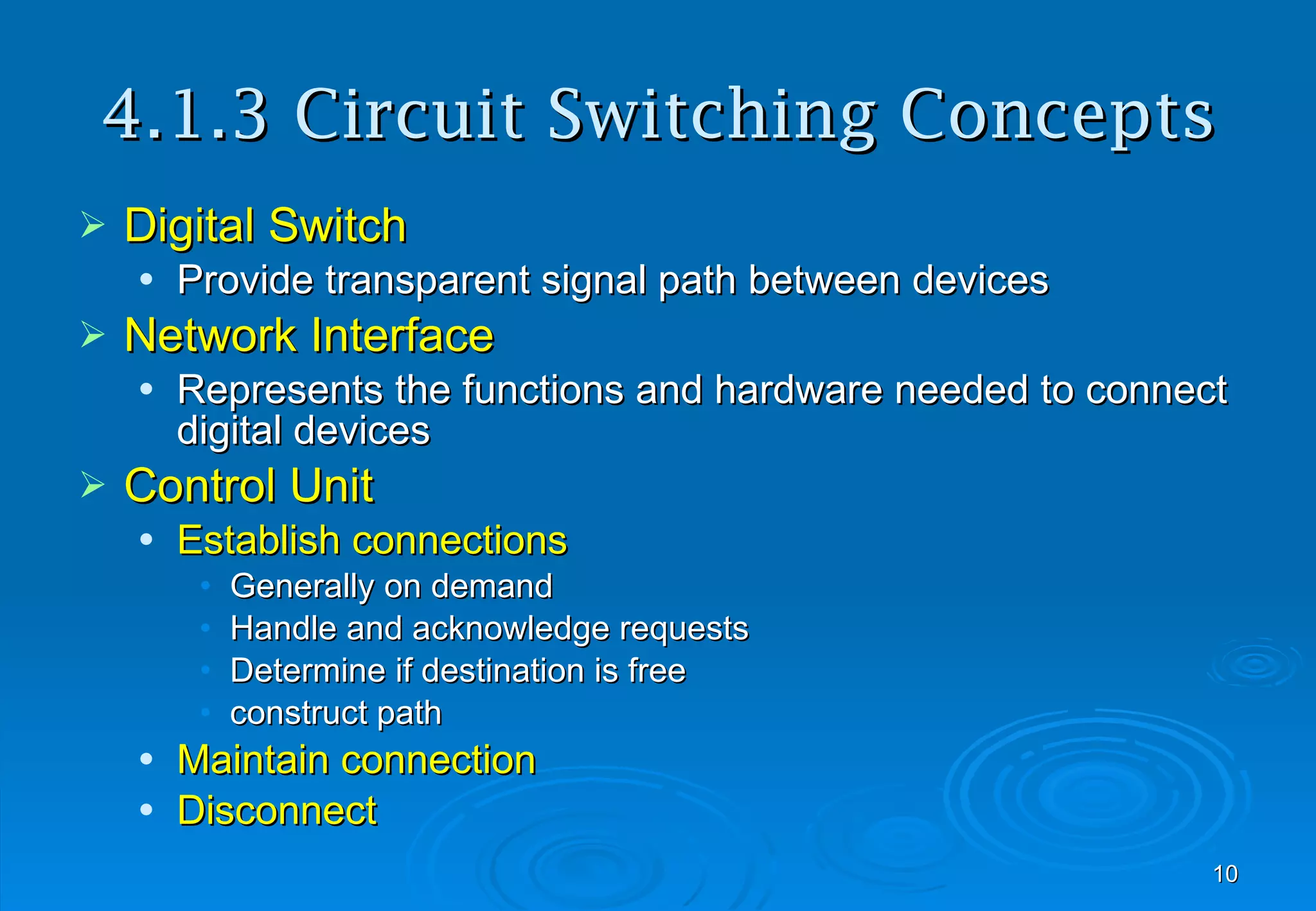 4.1.3 Circuit Switching Concepts Digital Switch Provide transparent signal path between devices Network Interface Represents the functions and hardware needed to connect digital devices Control Unit Establish connections Generally on demand Handle and acknowledge requests Determine if destination is free construct path Maintain connection Disconnect 