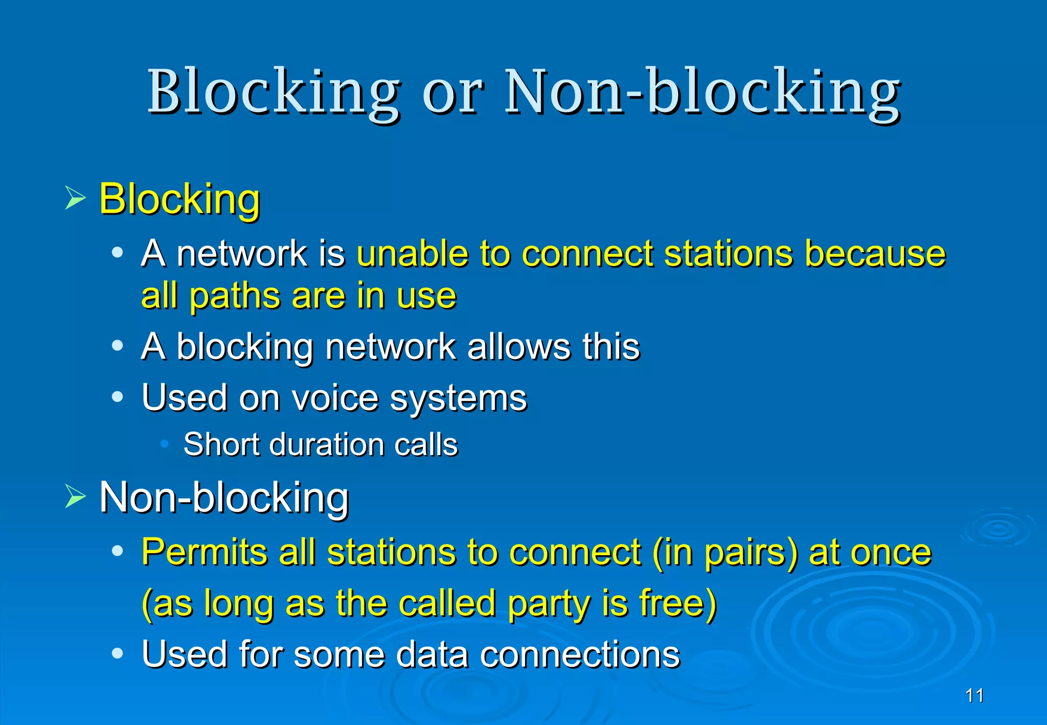 Blocking or Non-blocking Blocking A network is  unable to connect stations because all paths are in use A blocking network allows this Used on voice systems Short duration calls Non-blocking Permits all stations to connect (in pairs) at once (as long as the called party is free) Used for some data connections 