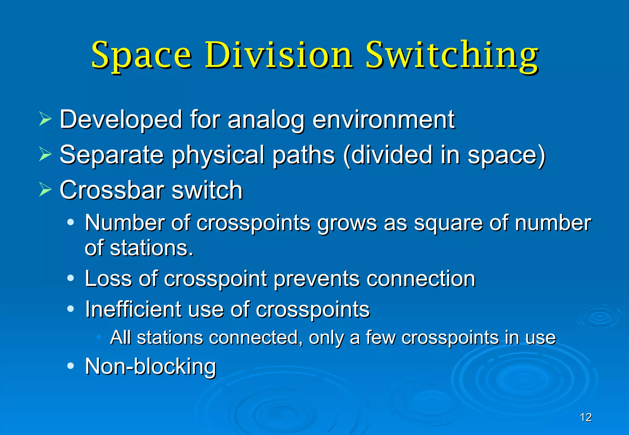 Space Division Switching Developed for analog environment Separate physical paths (divided in space) Crossbar switch Number of crosspoints grows as square of number of stations.  Loss of crosspoint prevents connection Inefficient use of crosspoints All stations connected, only a few crosspoints in use Non-blocking 