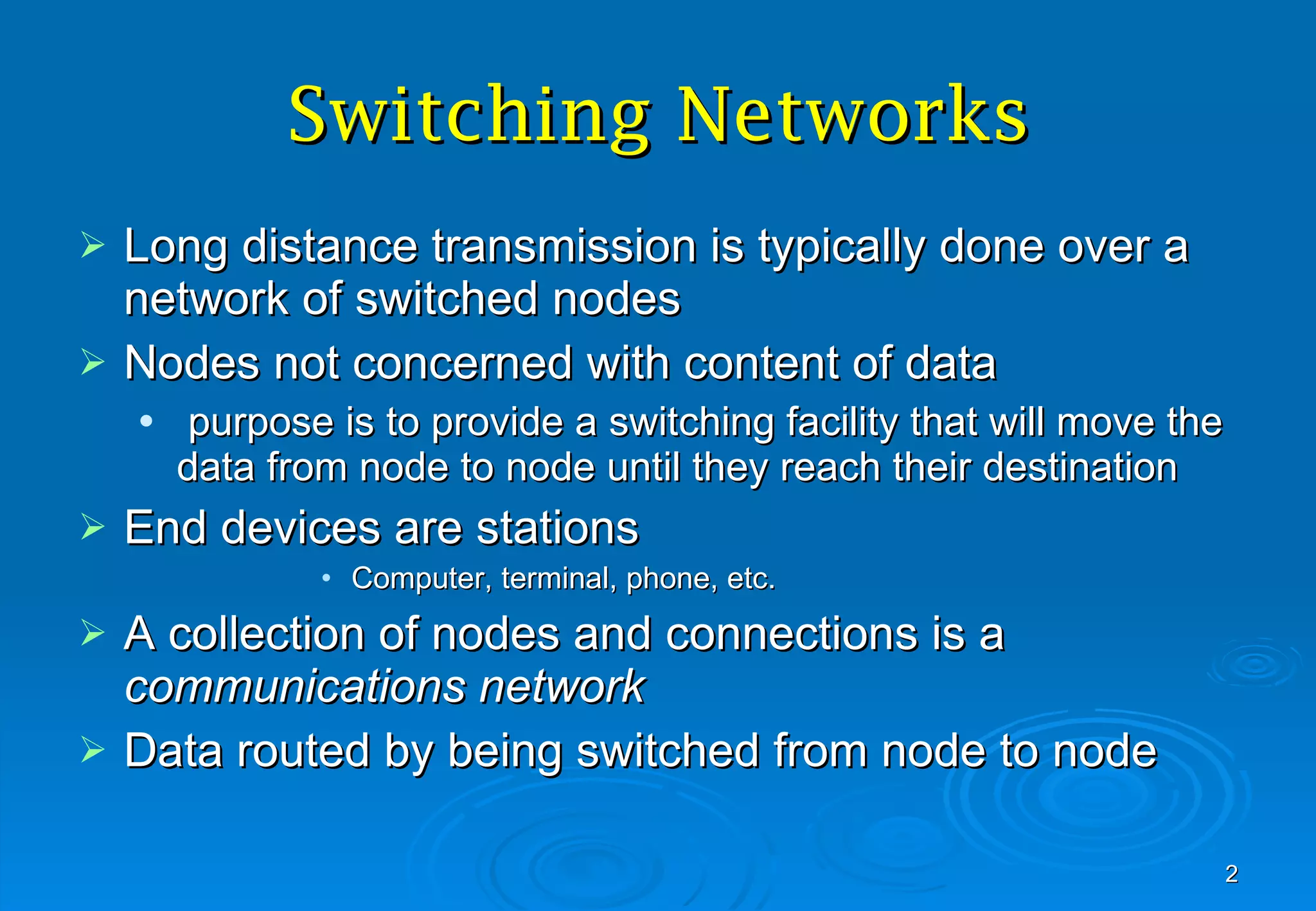 Switching Networks Long distance transmission is typically done over a network of switched nodes Nodes not concerned with content of data purpose is to provide a switching facility that will move the data from node to node until they reach their destination End devices are stations Computer, terminal, phone, etc. A collection of nodes and connections is a  communications network Data routed by being switched from node to node 