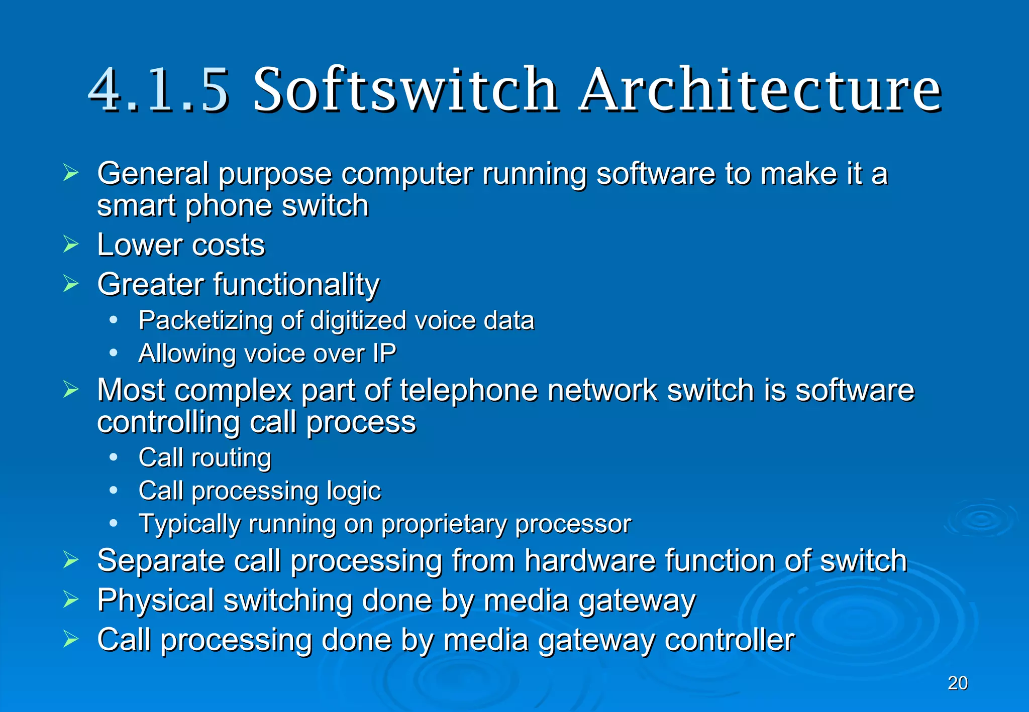 4.1.5  Softswitch Architecture General purpose computer running software to make it a smart phone switch Lower costs Greater functionality Packetizing of digitized voice data Allowing voice over IP Most complex part of telephone network switch is software controlling call process Call routing Call processing logic Typically running on proprietary processor Separate call processing from hardware function of switch Physical switching done by media gateway Call processing done by media gateway controller 