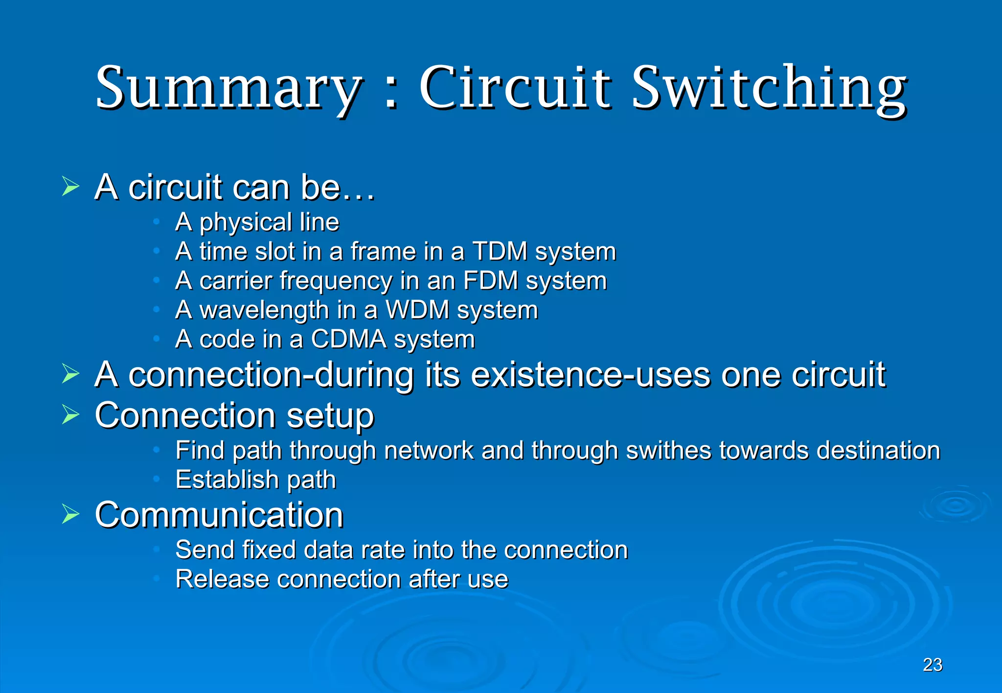 Summary : Circuit Switching A circuit can be… A physical line A time slot in a frame in a TDM system A carrier frequency in an FDM system A wavelength in a WDM system A code in a CDMA system A connection-during its existence-uses one circuit Connection setup Find path through network and through swithes towards destination Establish path Communication Send fixed data rate into the connection Release connection after use 