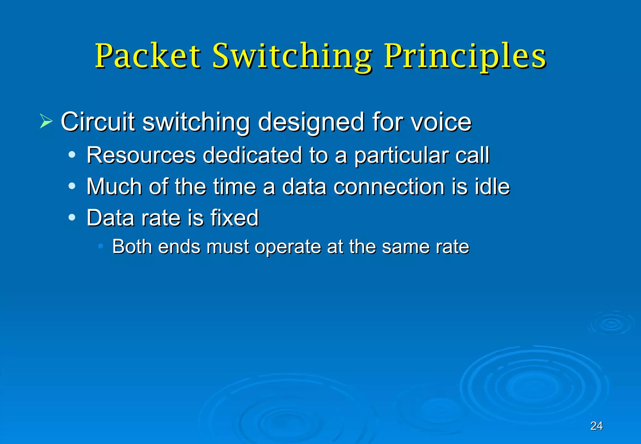 Packet Switching  Principles Circuit switching designed for voice Resources dedicated to a particular call Much of the time a data connection is idle Data rate is fixed Both ends must operate at the same rate 