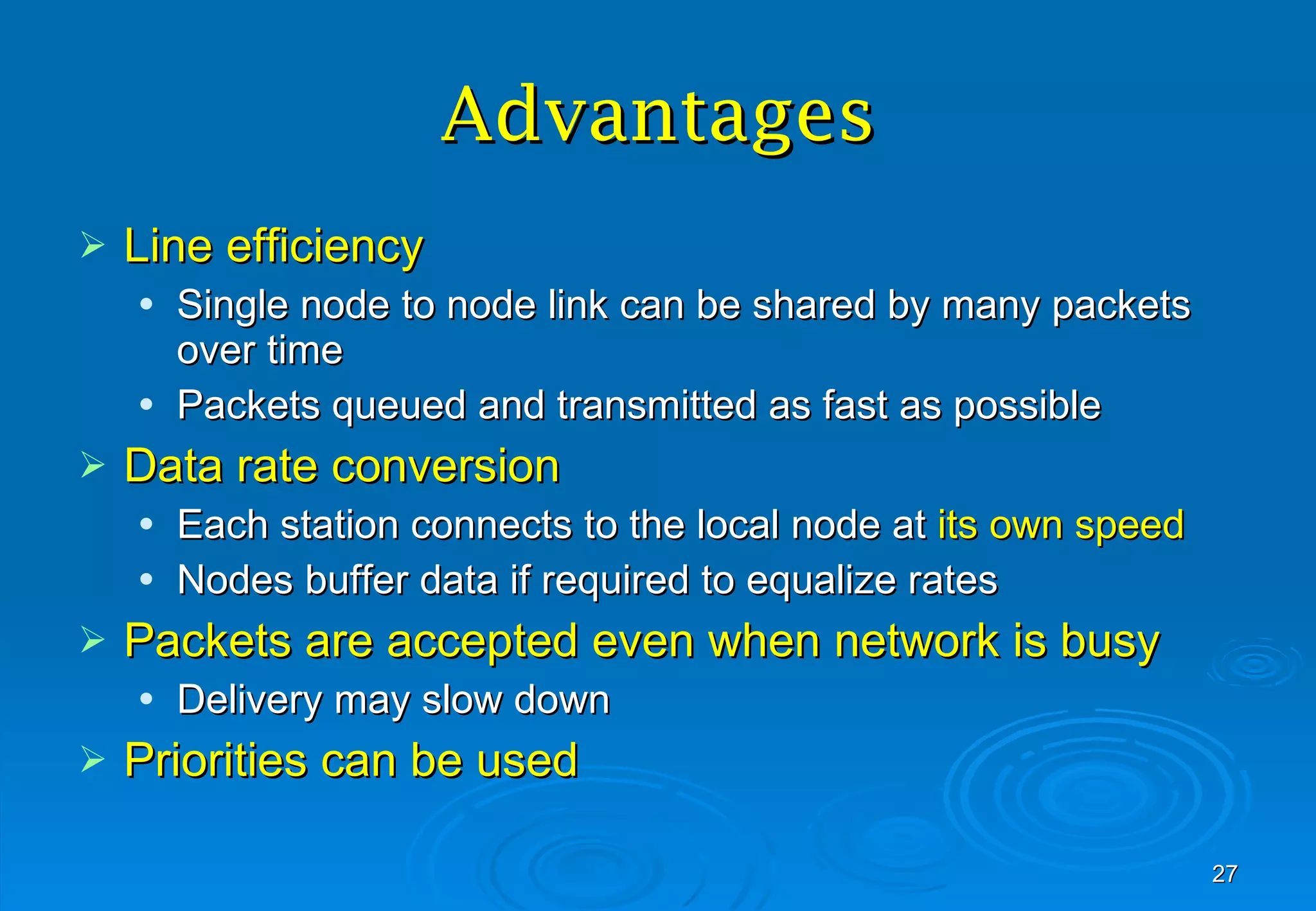 Advantages Line efficiency Single node to node link can be shared by many packets over time Packets queued and transmitted as fast as possible Data rate conversion Each station connects to the local node at  its own speed Nodes buffer data if required to equalize rates Packets are accepted even when network is busy Delivery may slow down Priorities can be used 