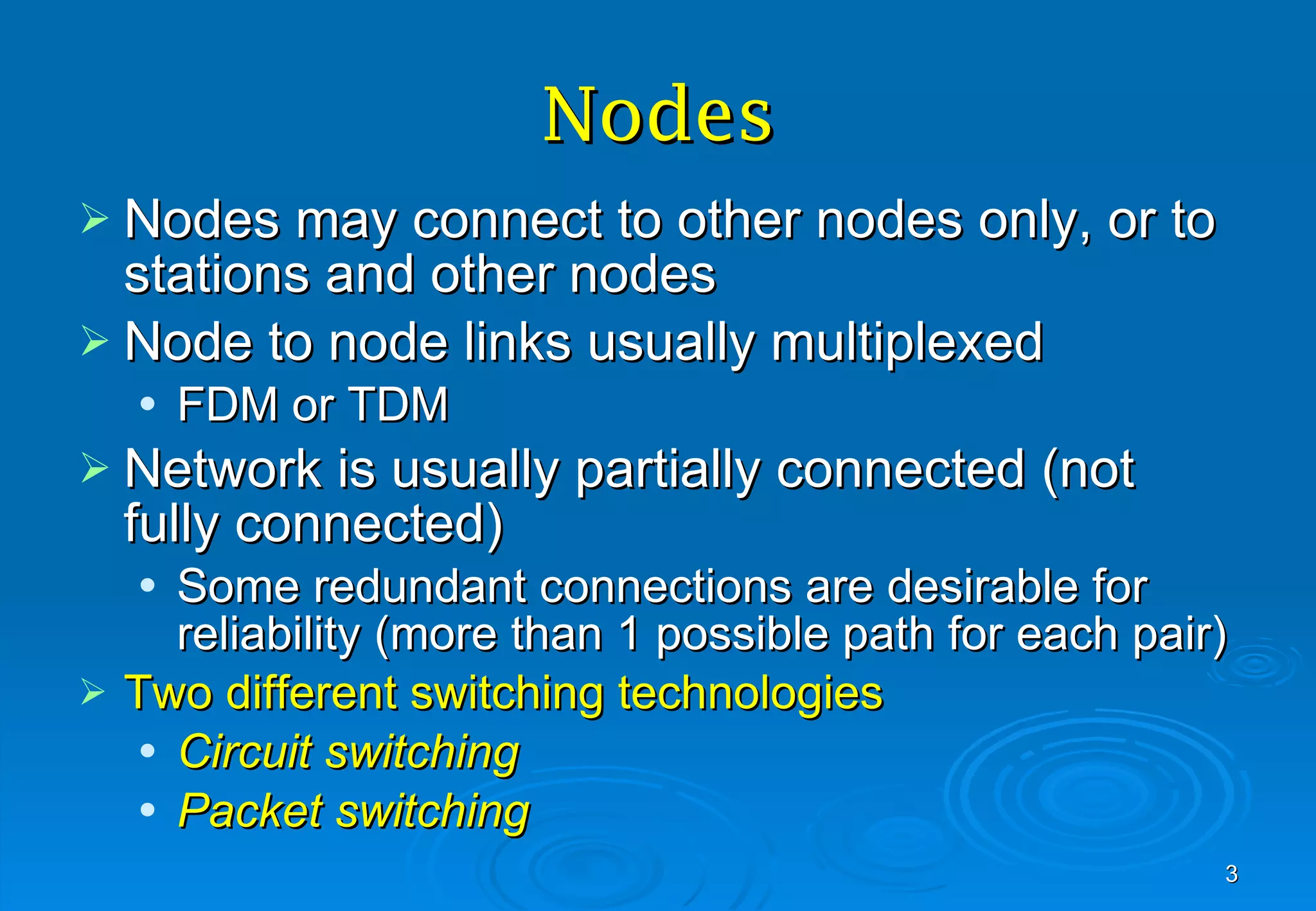 Nodes Nodes may connect to other nodes only, or to stations and other nodes Node to node links usually multiplexed FDM or TDM Network is usually partially connected (not fully connected) Some redundant connections are desirable for reliability (more than 1 possible path for each pair) Two different switching technologies Circuit switching Packet switching 