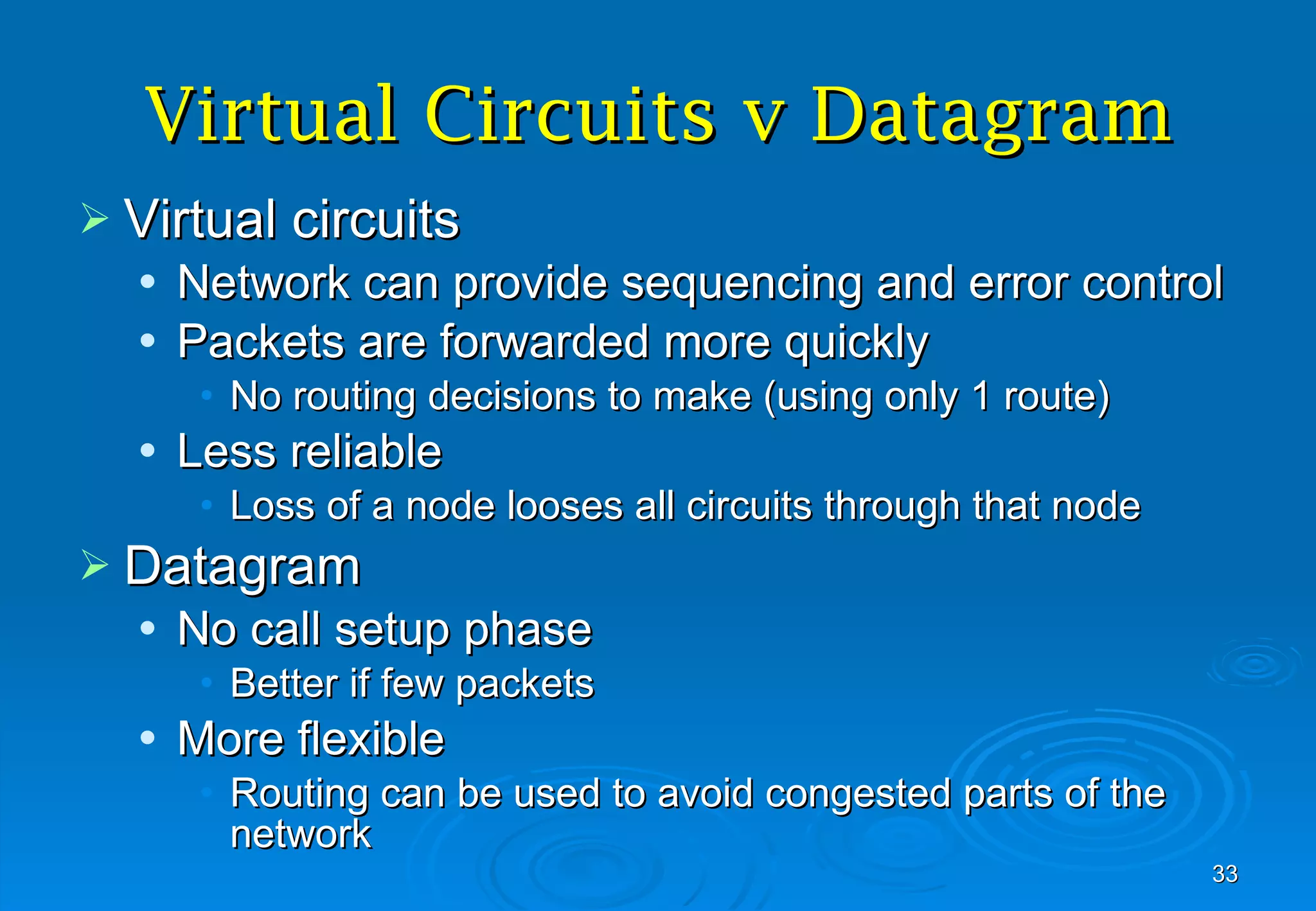 Virtual Circuits v Datagram Virtual circuits Network can provide sequencing and error control Packets are forwarded more quickly No routing decisions to make (using only 1 route) Less reliable Loss of a node looses all circuits through that node Datagram No call setup phase Better if few packets More flexible Routing can be used to avoid congested parts of the network 