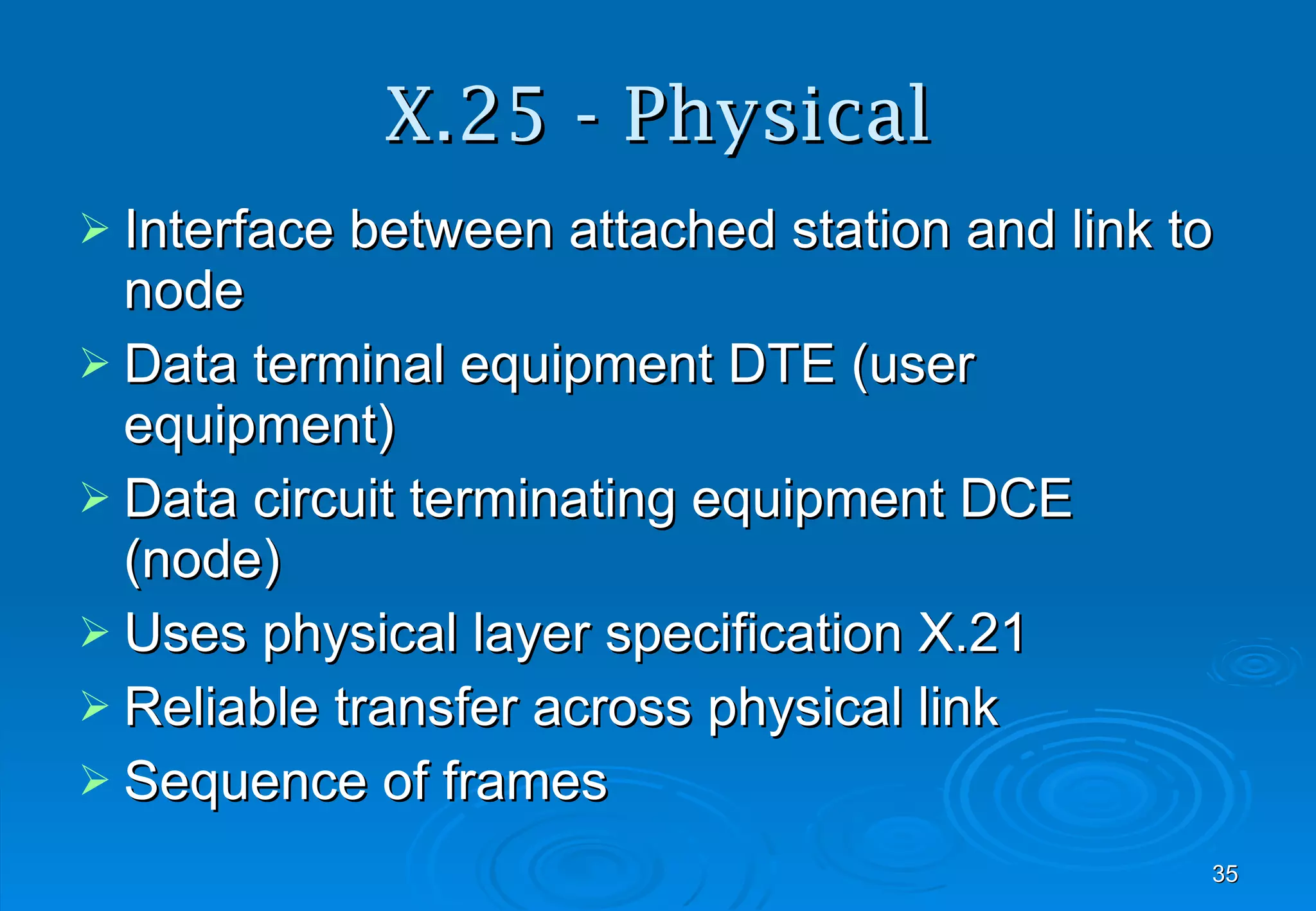 X.25 - Physical Interface between attached station and link to node Data terminal equipment DTE (user equipment) Data circuit terminating equipment DCE (node) Uses physical layer specification X.21 Reliable transfer across physical link Sequence of frames 