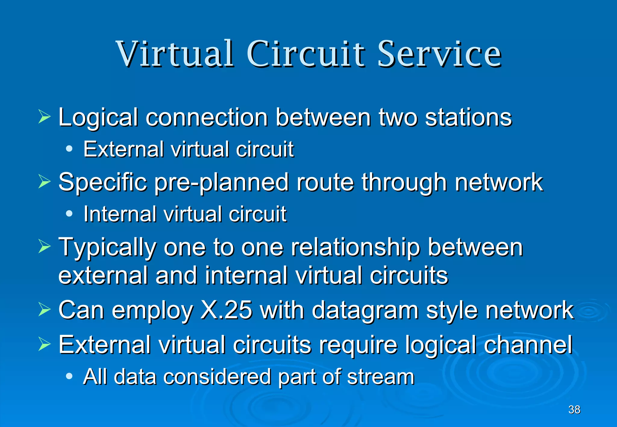 Virtual Circuit Service Logical connection between two stations External virtual circuit Specific pre-planned route through network Internal virtual circuit Typically one to one relationship between external and internal virtual circuits Can employ X.25 with datagram style network External virtual circuits require logical channel  All data considered part of stream 
