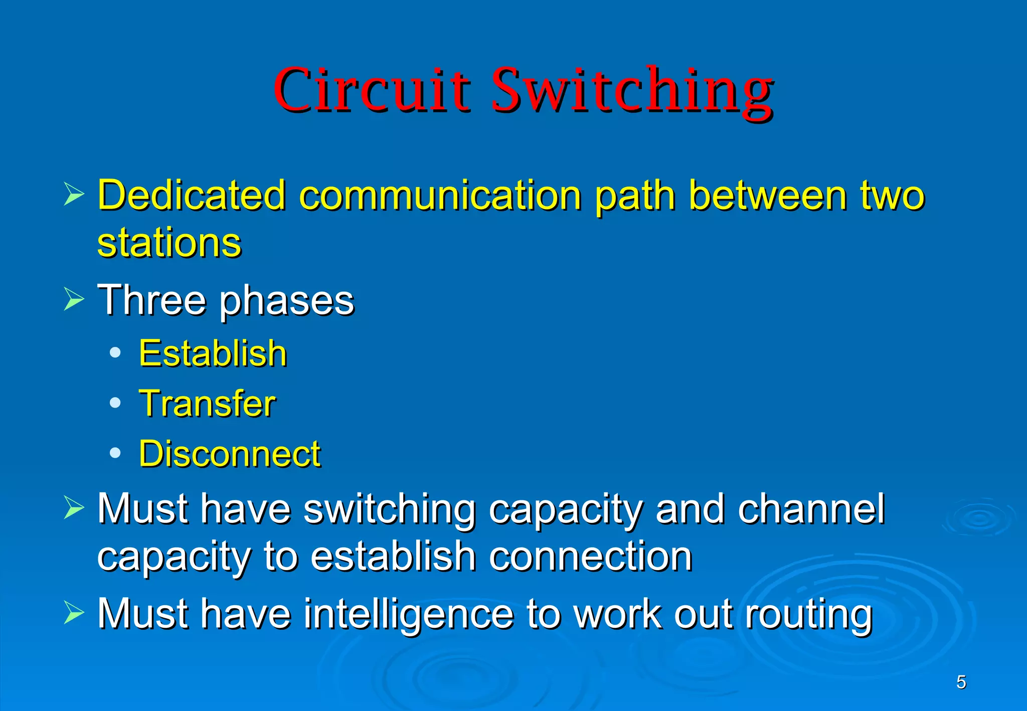 Circuit Switching Dedicated communication path between two stations Three phases Establish Transfer Disconnect Must have switching capacity and channel capacity to establish connection Must have intelligence to work out routing 
