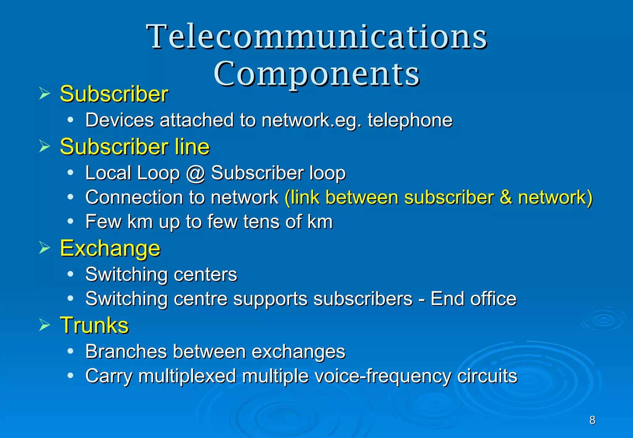 Telecommunications Components Subscriber Devices attached to network.eg. telephone Subscriber line  Local Loop @ Subscriber loop Connection to network  (link between subscriber & network) Few km up to few tens of km Exchange Switching centers Switching centre supports subscribers - End office  Trunks Branches between exchanges Carry multiplexed multiple voice-frequency circuits 