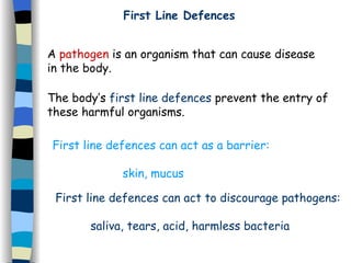 A  pathogen  is an organism that can cause disease in the body. The body’s  first line defences  prevent the entry of these harmful organisms. First line defences can act as a barrier: skin, mucus First line defences can act to discourage pathogens: saliva, tears, acid, harmless bacteria First Line Defences 