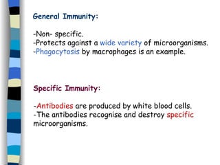 General Immunity: -Non- specific. -Protects against a  wide variety  of microorganisms. - Phagocytosis  by macrophages is an example. Specific Immunity: - Antibodies  are produced by white blood cells. -The antibodies recognise and destroy  specific  microorganisms. 