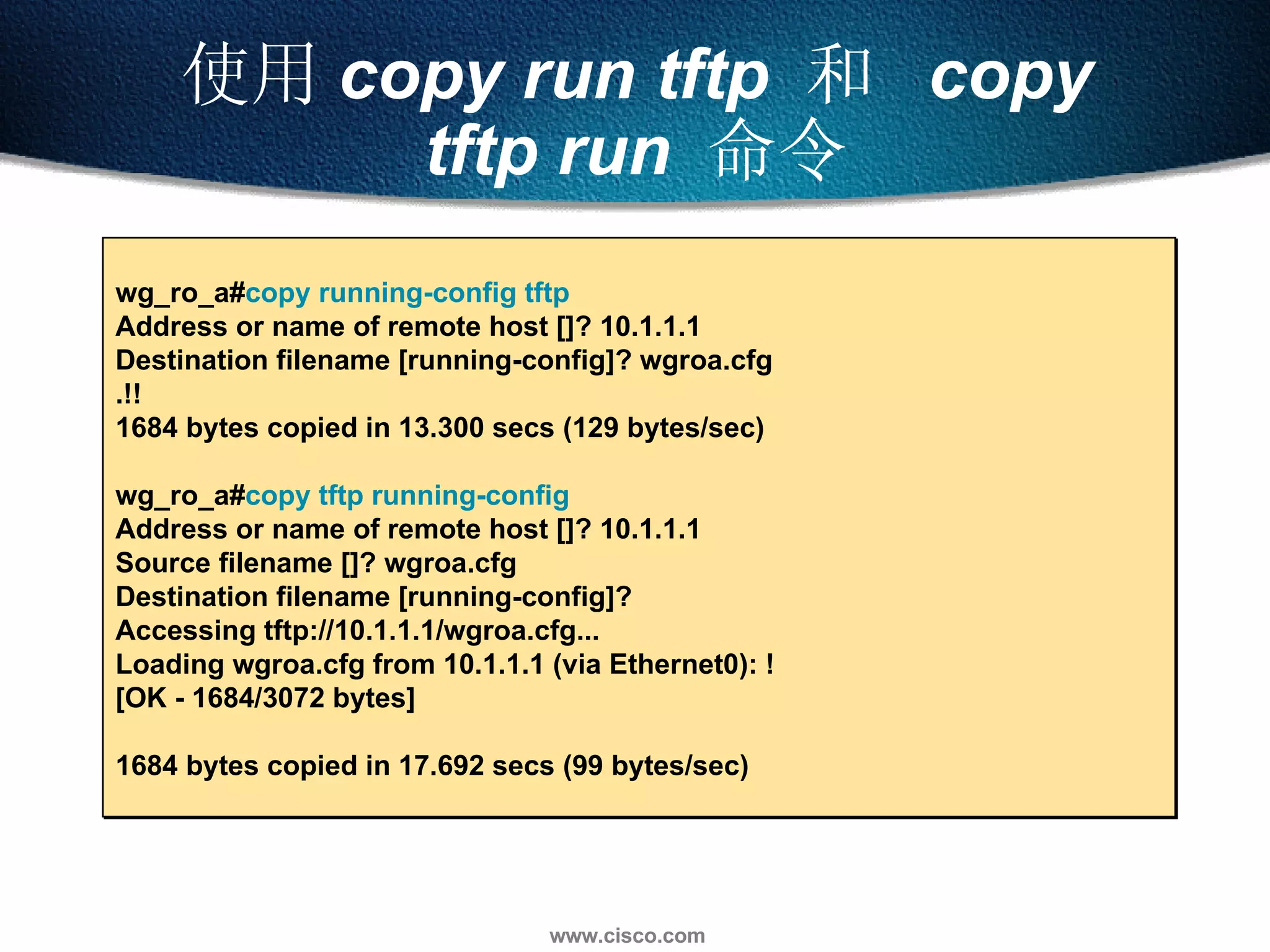 使用 copy run tftp  和   copy tftp run  命令 wg_ro_a# copy running-config tftp   Address or name of remote host []? 10.1.1.1  Destination filename [running-config]? wgroa.cfg  .!! 1684 bytes copied in 13.300 secs (129 bytes/sec)  wg_ro_a# copy tftp running-config  Address or name of remote host []? 10.1.1.1  Source filename []? wgroa.cfg  Destination filename [running-config]?  Accessing tftp://10.1.1.1/wgroa.cfg...  Loading wgroa.cfg from 10.1.1.1 (via Ethernet0): ! [OK - 1684/3072 bytes] 1684 bytes copied in 17.692 secs (99 bytes/sec) 