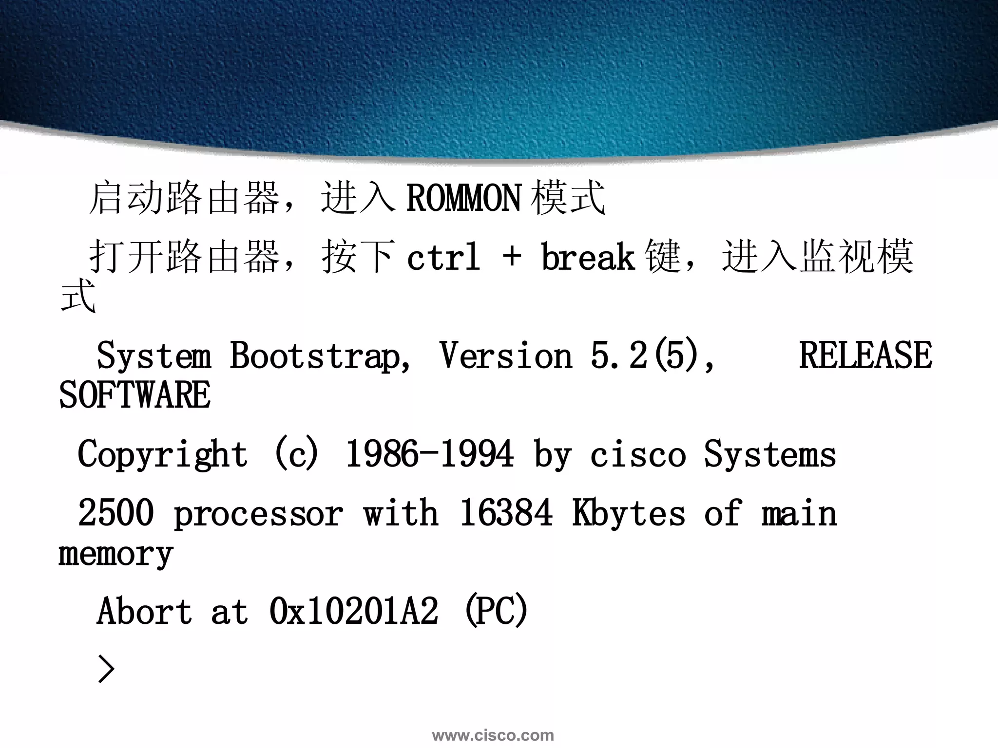 启动路由器，进入 ROMMON 模式  打开路由器，按下 ctrl + break 键，进入监视模式  System Bootstrap, Version 5.2(5),  RELEASE SOFTWARE  Copyright (c) 1986-1994 by cisco Systems  2500 processor with 16384 Kbytes of main memory  Abort at 0x10201A2 (PC)  >  