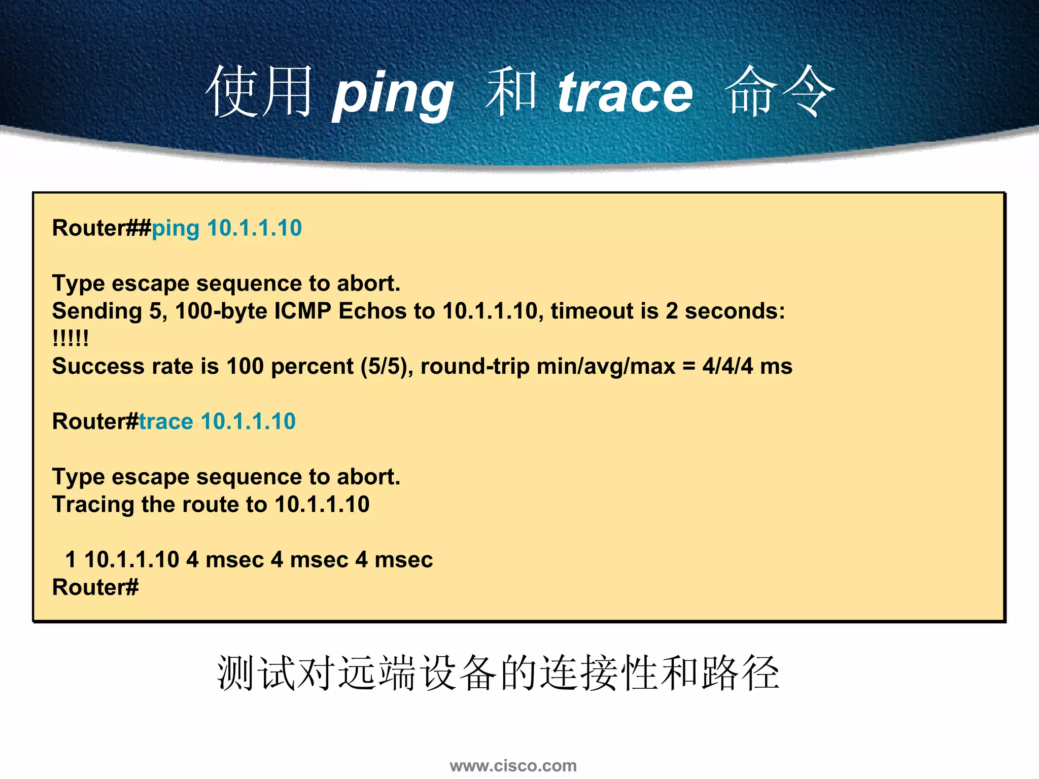 使用 ping   和 trace   命令 测试对远端设备的连接性和路径 Router## ping 10.1.1.10   Type escape sequence to abort. Sending 5, 100-byte ICMP Echos to 10.1.1.10, timeout is 2 seconds: !!!!! Success rate is 100 percent (5/5), round-trip min/avg/max = 4/4/4 ms Router# trace 10.1.1.10   Type escape sequence to abort. Tracing the route to 10.1.1.10 1 10.1.1.10 4 msec 4 msec 4 msec Router# 