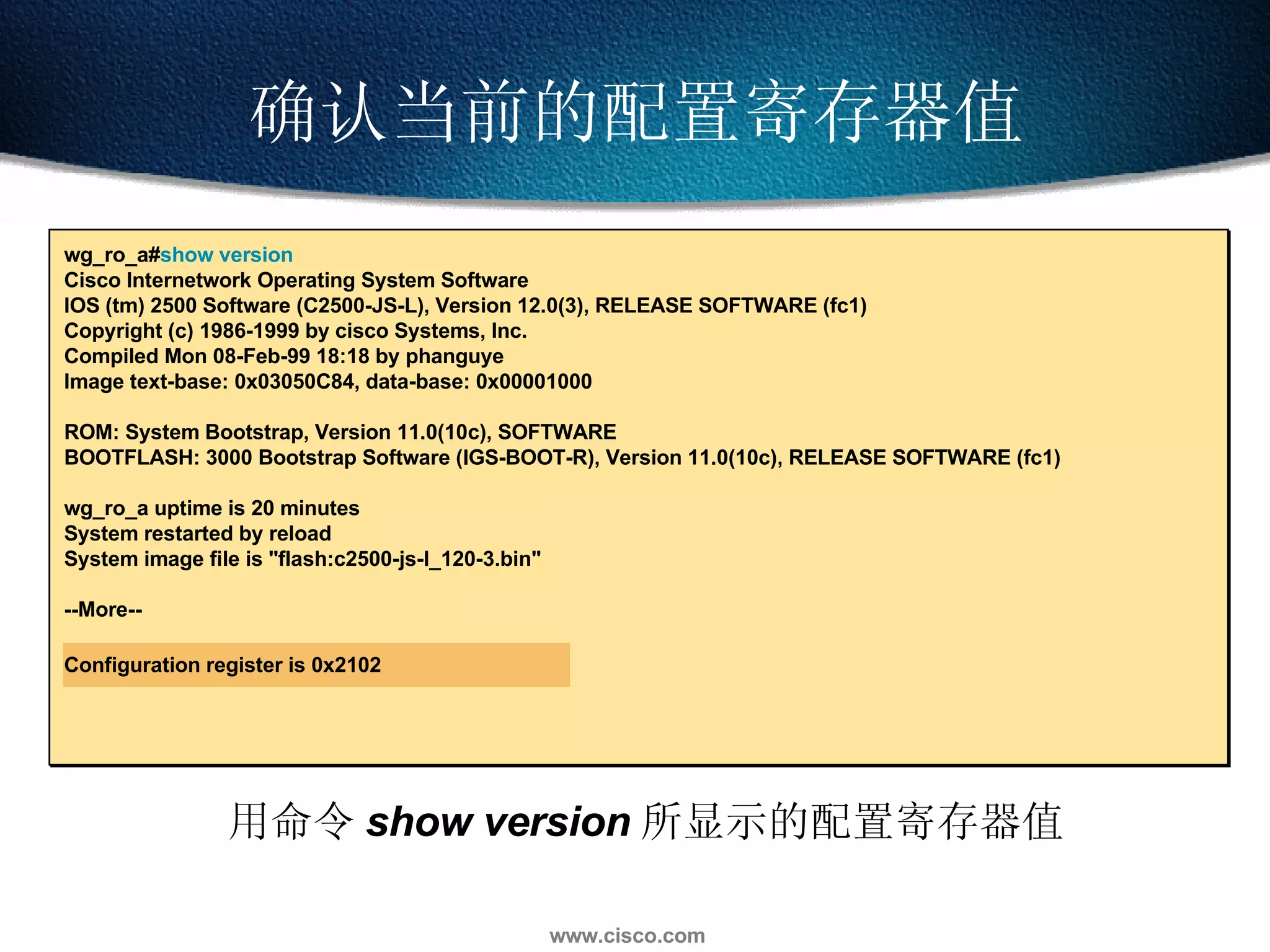 确认当前的配置寄存器值 wg_ro_a# show version Cisco Internetwork Operating System Software  IOS (tm) 2500 Software (C2500-JS-L), Version 12.0(3), RELEASE SOFTWARE (fc1) Copyright (c) 1986-1999 by cisco Systems, Inc. Compiled Mon 08-Feb-99 18:18 by phanguye Image text-base: 0x03050C84, data-base: 0x00001000 ROM: System Bootstrap, Version 11.0(10c), SOFTWARE BOOTFLASH: 3000 Bootstrap Software (IGS-BOOT-R), Version 11.0(10c), RELEASE SOFTWARE (fc1) wg_ro_a uptime is 20 minutes System restarted by reload System image file is "flash:c2500-js-l_120-3.bin" --More-- Configuration register is 0x2102 用命令 show version 所显示的配置寄存器值 