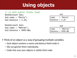 10
Using objects
// v1 with public fields (bad)
BankAccount ba1;
ba1.name = "Marty";
ba1.balance = 1.25;
BankAccount ba2;
ba2.name = "Mehran";
ba2.balance = 9999.00;
• Think of an object as a way of grouping multiple variables.
– Each object contains a name and balance field inside it.
– We can get/set them individually.
– Code that uses your objects is called client code.
name = "Marty"
balance = 1.25
name = "Mehran"
balance = 9999.00
ba1
ba2
 