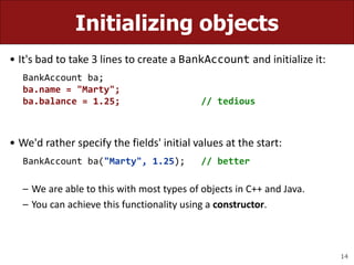 14
Initializing objects
• It's bad to take 3 lines to create a BankAccount and initialize it:
BankAccount ba;
ba.name = "Marty";
ba.balance = 1.25; // tedious
• We'd rather specify the fields' initial values at the start:
BankAccount ba("Marty", 1.25); // better
– We are able to this with most types of objects in C++ and Java.
– You can achieve this functionality using a constructor.
 