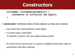 15
Constructors
ClassName::ClassName(parameters) {
statements to initialize the object;
}
• constructor: Initializes state of new objects as they are created.
– runs when the client declares a new object
– no return type is specified;
it implicitly "returns" the new object being created
– If a class has no constructor, C++ gives it a default constructor with no
parameters that does nothing.
 
