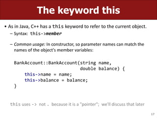 17
The keyword this
• As in Java, C++ has a this keyword to refer to the current object.
– Syntax: this->member
– Common usage: In constructor, so parameter names can match the
names of the object's member variables:
BankAccount::BankAccount(string name,
double balance) {
this->name = name;
this->balance = balance;
}
this uses -> not . because it is a "pointer"; we'll discuss that later
 